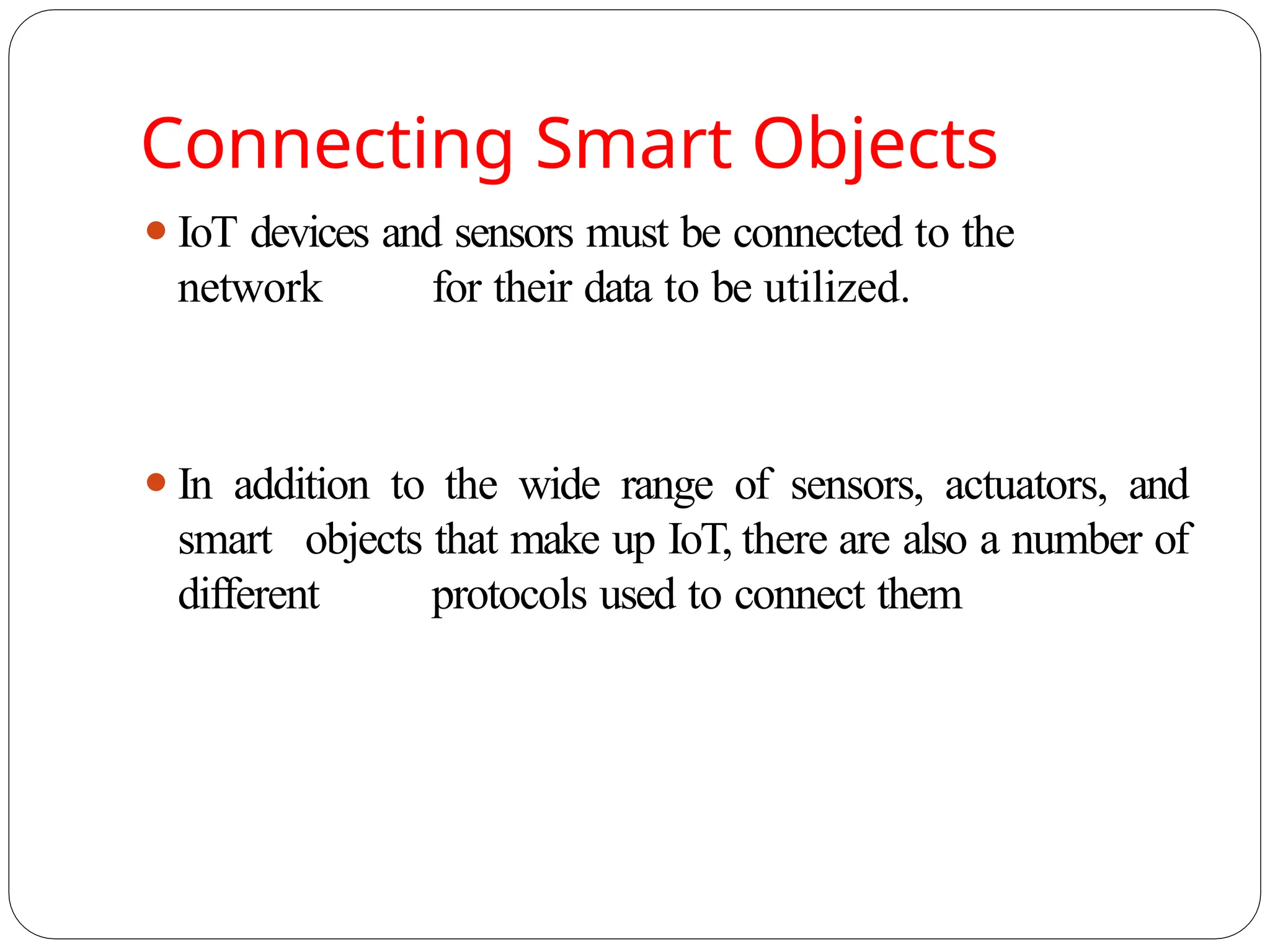 Connecting Smart Objects
⚫IoT devices and sensors must be connected to the
network for their data to be utilized.
⚫In addition to the wide range of sensors, actuators, and
smart objects that make up IoT, there are also a number of
different protocols used to connect them
 