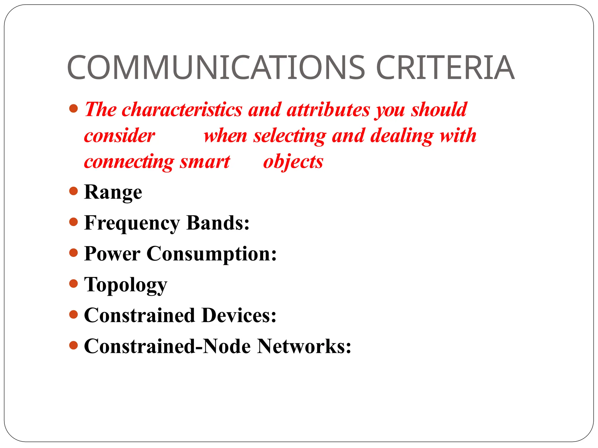 COMMUNICATIONS CRITERIA
⚫The characteristics and attributes you should
consider when selecting and dealing with
connecting smart objects
⚫Range
⚫Frequency Bands:
⚫Power Consumption:
⚫Topology
⚫Constrained Devices:
⚫Constrained-Node Networks:
 
