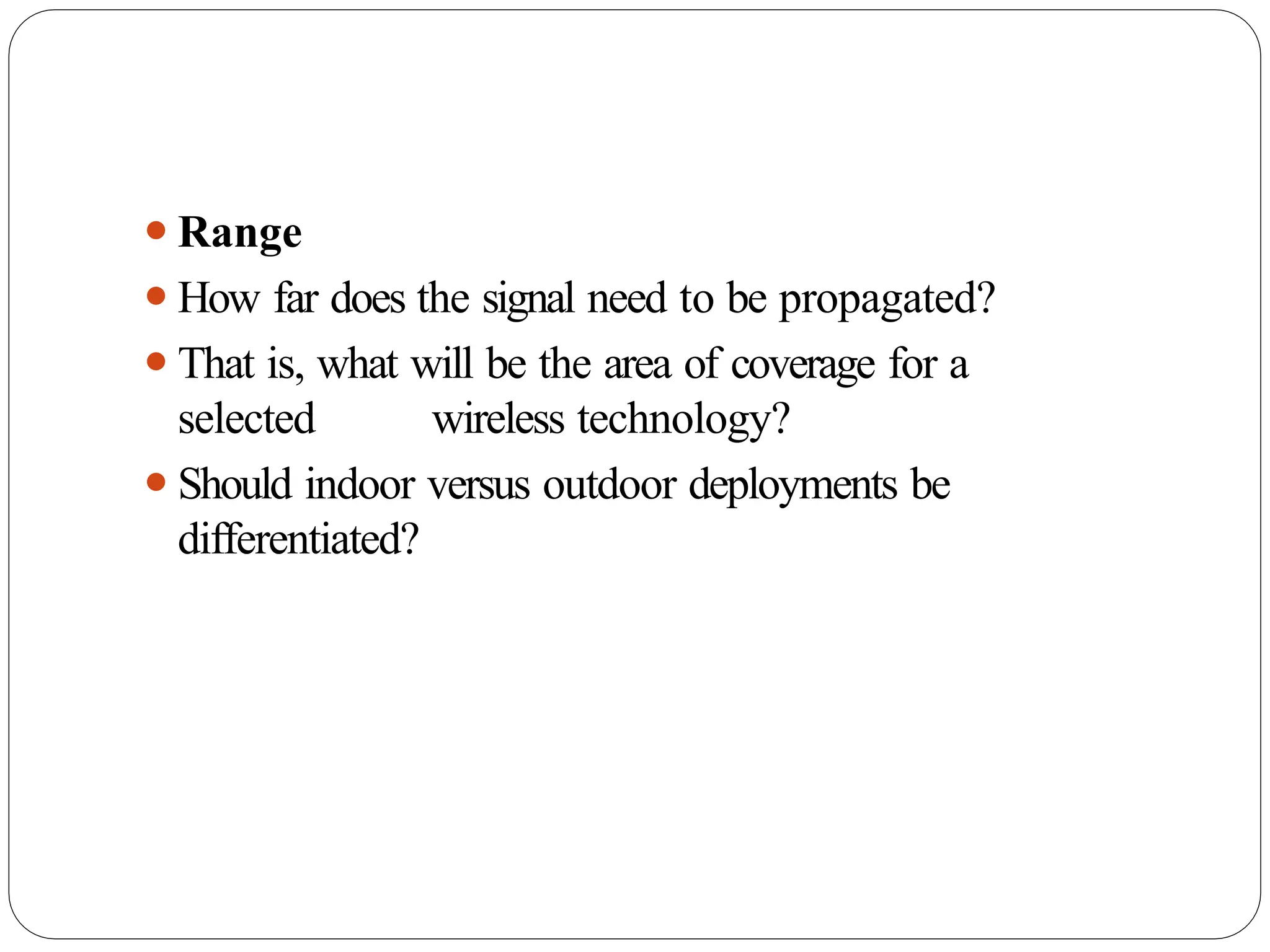 ⚫Range
⚫How far does the signal need to be propagated?
⚫That is, what will be the area of coverage for a
selected wireless technology?
⚫Should indoor versus outdoor deployments be
differentiated?
 
