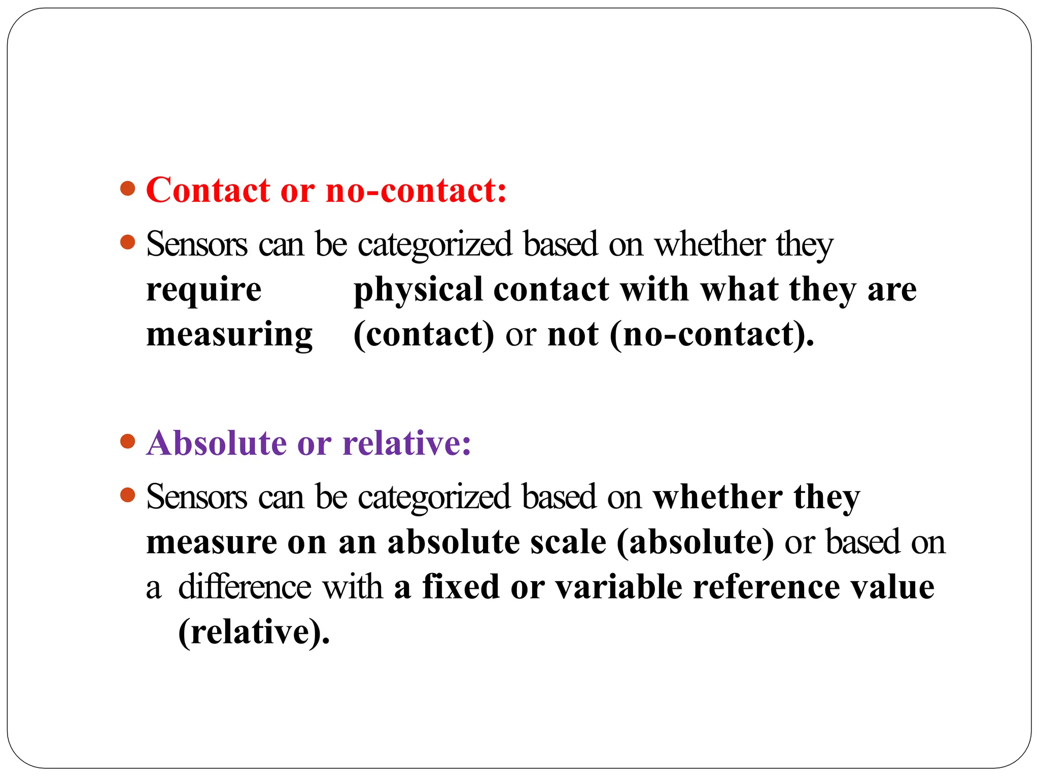 ⚫Contact or no-contact:
⚫Sensors can be categorized based on whether they
require physical contact with what they are
measuring (contact) or not (no-contact).
⚫Absolute or relative:
⚫Sensors can be categorized based on whether they
measure on an absolute scale (absolute) or based on
a difference with a fixed or variable reference value
(relative).
 