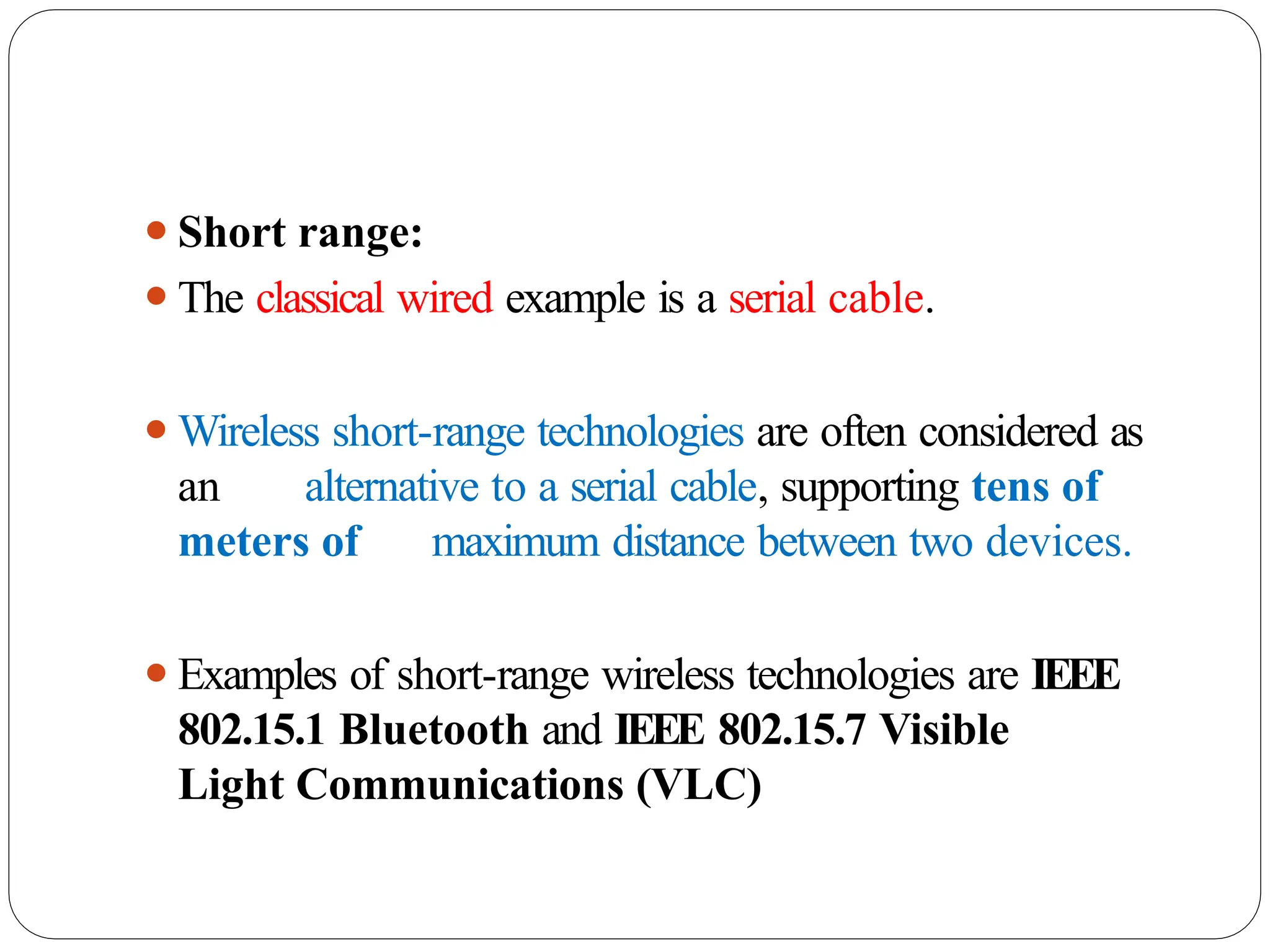 ⚫Short range:
⚫The classical wired example is a serial cable.
⚫Wireless short-range technologies are often considered as
an alternative to a serial cable, supporting tens of
meters of maximum distance between two devices.
⚫Examples of short-range wireless technologies are IEEE
802.15.1 Bluetooth and IEEE 802.15.7 Visible
Light Communications (VLC)
 