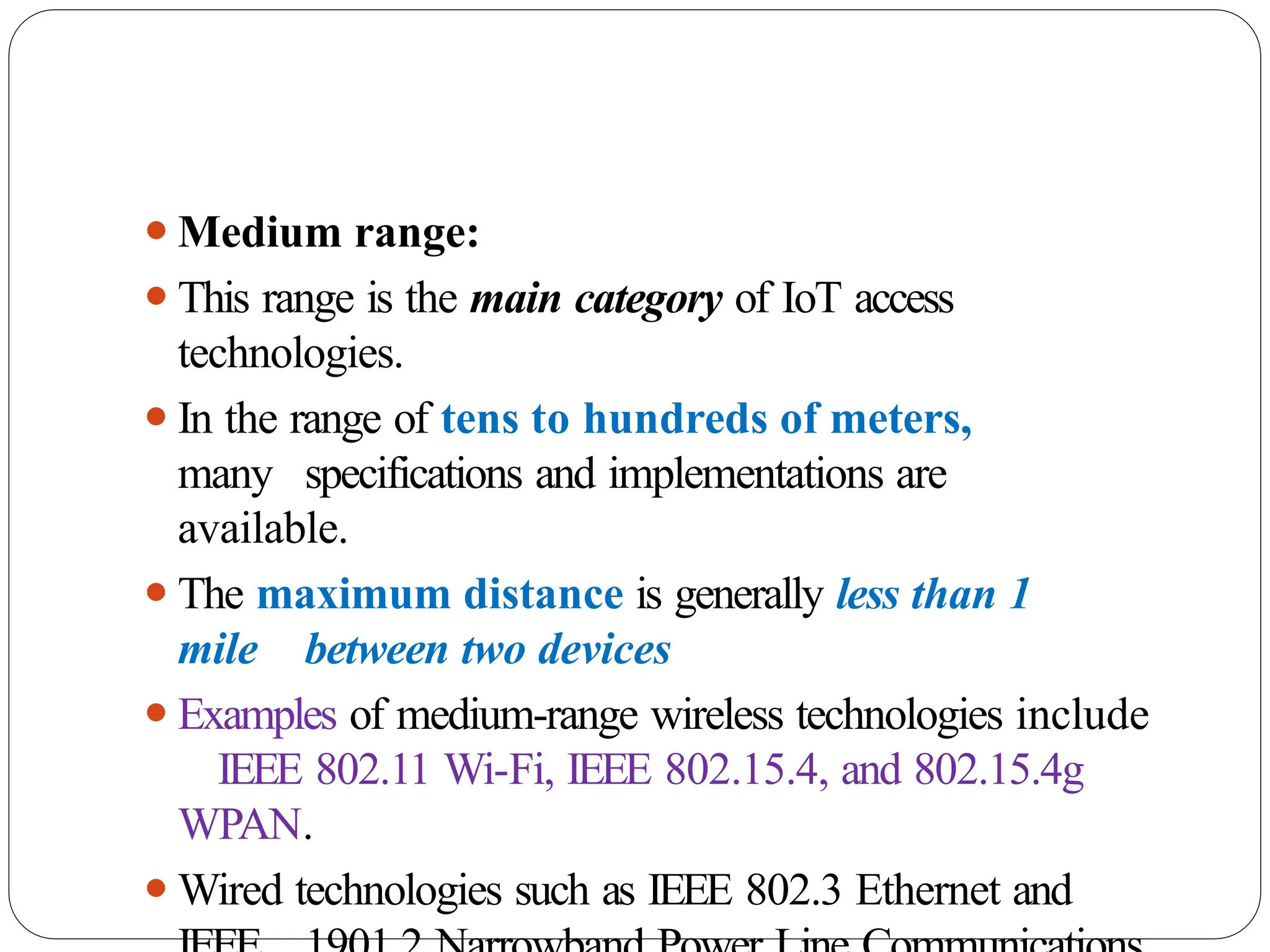 ⚫Medium range:
⚫This range is the main category of IoT access
technologies.
⚫In the range of tens to hundreds of meters,
many specifications and implementations are
available.
⚫The maximum distance is generally less than 1
mile between two devices
⚫Examples of medium-range wireless technologies include
IEEE 802.11 Wi-Fi, IEEE 802.15.4, and 802.15.4g
WPAN.
⚫Wired technologies such as IEEE 802.3 Ethernet and
 
