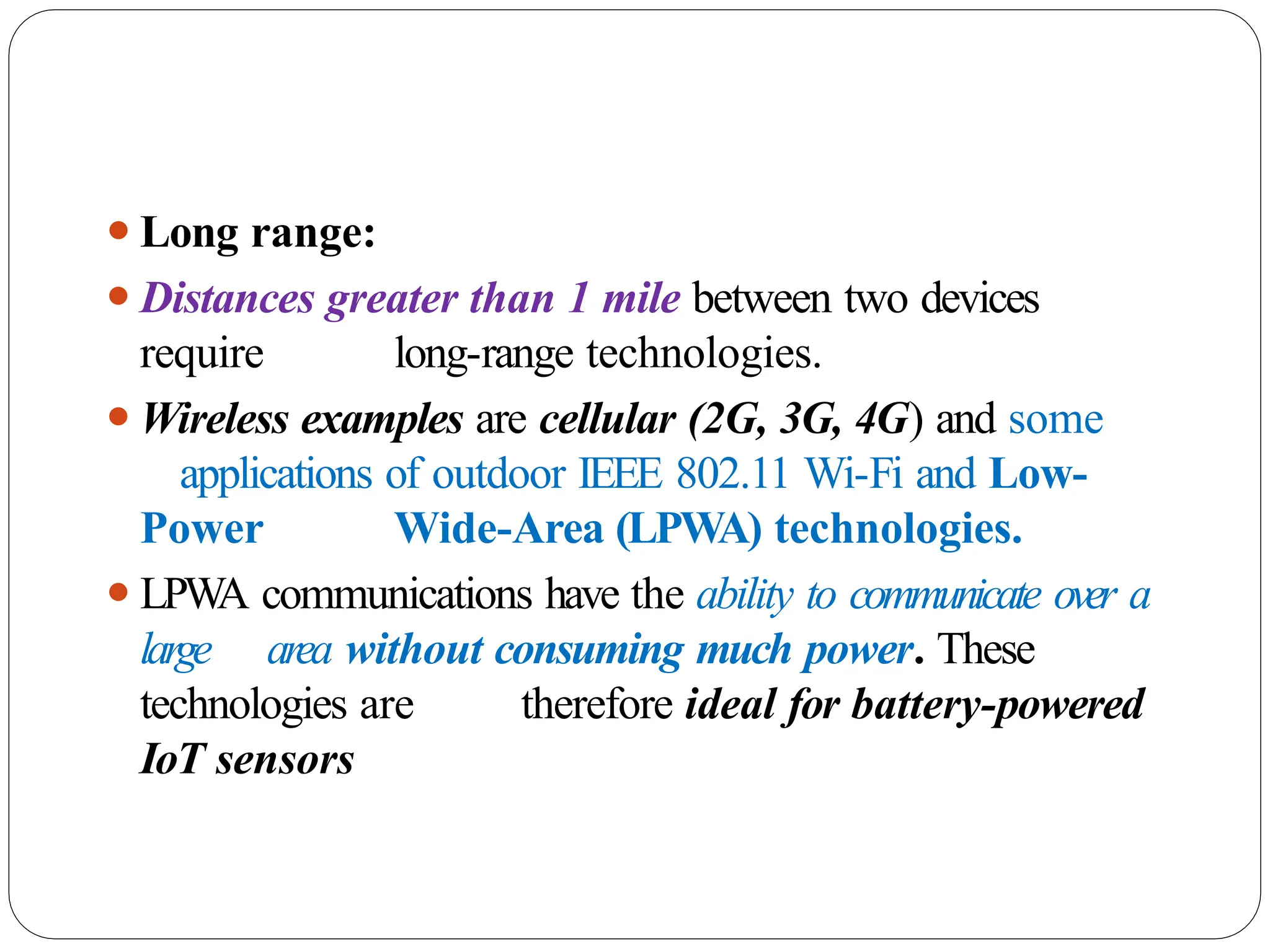⚫Long range:
⚫Distances greater than 1 mile between two devices
require long-range technologies.
⚫Wireless examples are cellular (2G, 3G, 4G) and some
applications of outdoor IEEE 802.11 Wi-Fi and Low-
Power Wide-Area (LPWA) technologies.
⚫LPW
A communications have the ability to communicate over a
large area without consuming much power. These
technologies are therefore ideal for battery-powered
IoT sensors
 