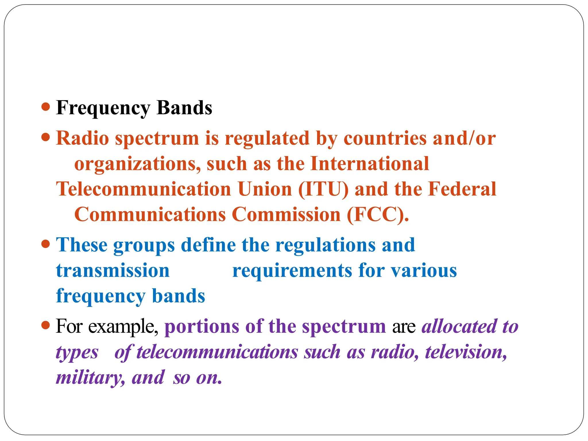 ⚫Frequency Bands
⚫Radio spectrum is regulated by countries and/or
organizations, such as the International
Telecommunication Union (ITU) and the Federal
Communications Commission (FCC).
⚫These groups define the regulations and
transmission requirements for various
frequency bands
⚫For example, portions of the spectrum are allocated to
types of telecommunications such as radio, television,
military, and so on.
 