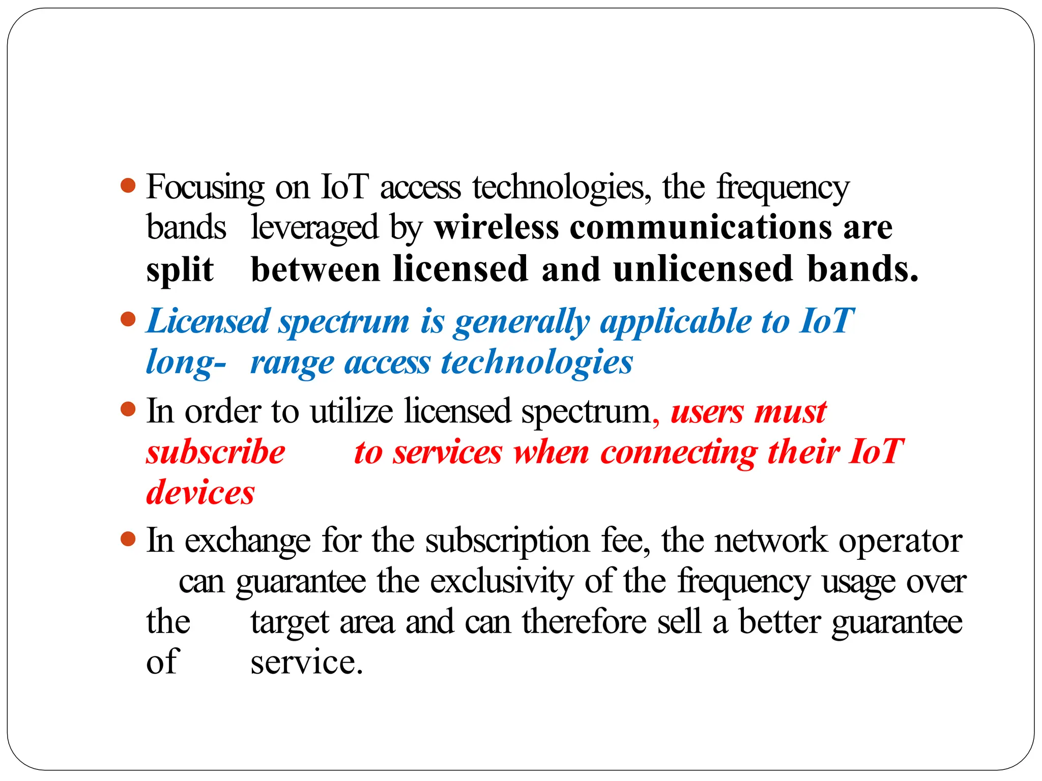 ⚫Focusing on IoT access technologies, the frequency
bands leveraged by wireless communications are
split between licensed and unlicensed bands.
⚫Licensed spectrum is generally applicable to IoT
long- range access technologies
⚫In order to utilize licensed spectrum, users must
subscribe to services when connecting their IoT
devices
⚫In exchange for the subscription fee, the network operator
can guarantee the exclusivity of the frequency usage over
the target area and can therefore sell a better guarantee
of service.
 