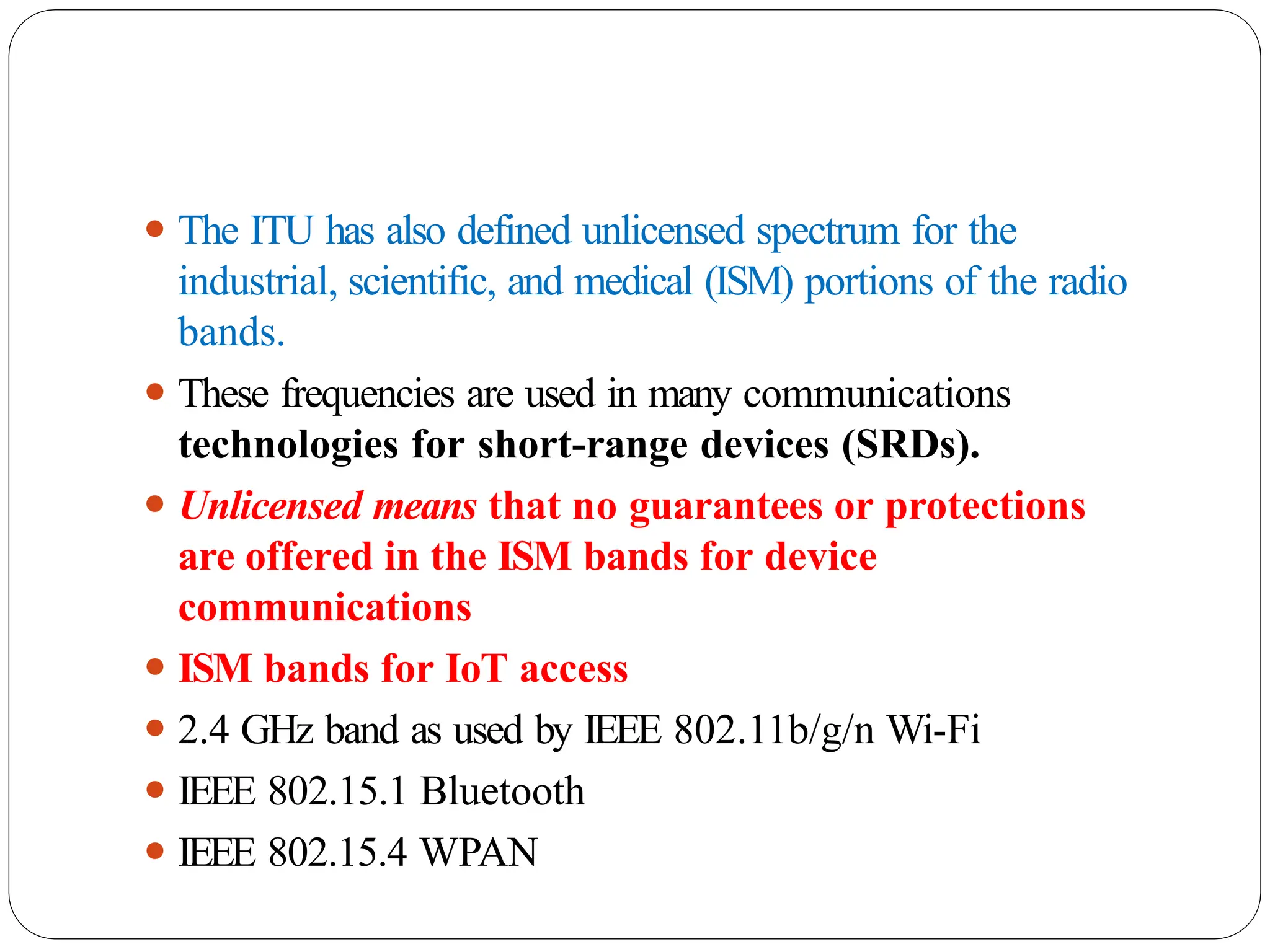 ⚫ The ITU has also defined unlicensed spectrum for the
industrial, scientific, and medical (ISM) portions of the radio
bands.
⚫ These frequencies are used in many communications
technologies for short-range devices (SRDs).
⚫ Unlicensed means that no guarantees or protections
are offered in the ISM bands for device
communications
⚫ ISM bands for IoT access
⚫ 2.4 GHz band as used by IEEE 802.11b/g/n Wi-Fi
⚫ IEEE 802.15.1 Bluetooth
⚫ IEEE 802.15.4 WPAN
 