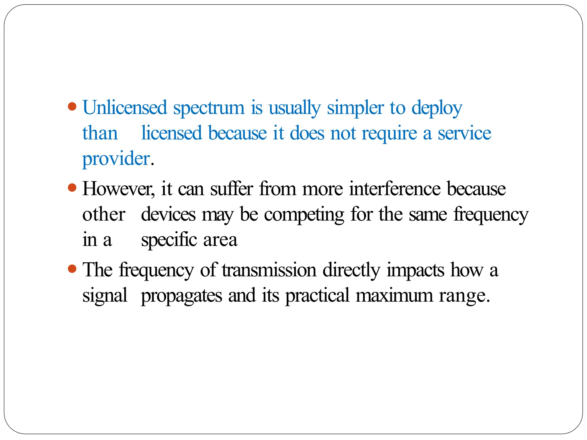 ⚫Unlicensed spectrum is usually simpler to deploy
than licensed because it does not require a service
provider.
⚫However, it can suffer from more interference because
other devices may be competing for the same frequency
in a specific area
⚫The frequency of transmission directly impacts how a
signal propagates and its practical maximum range.
 