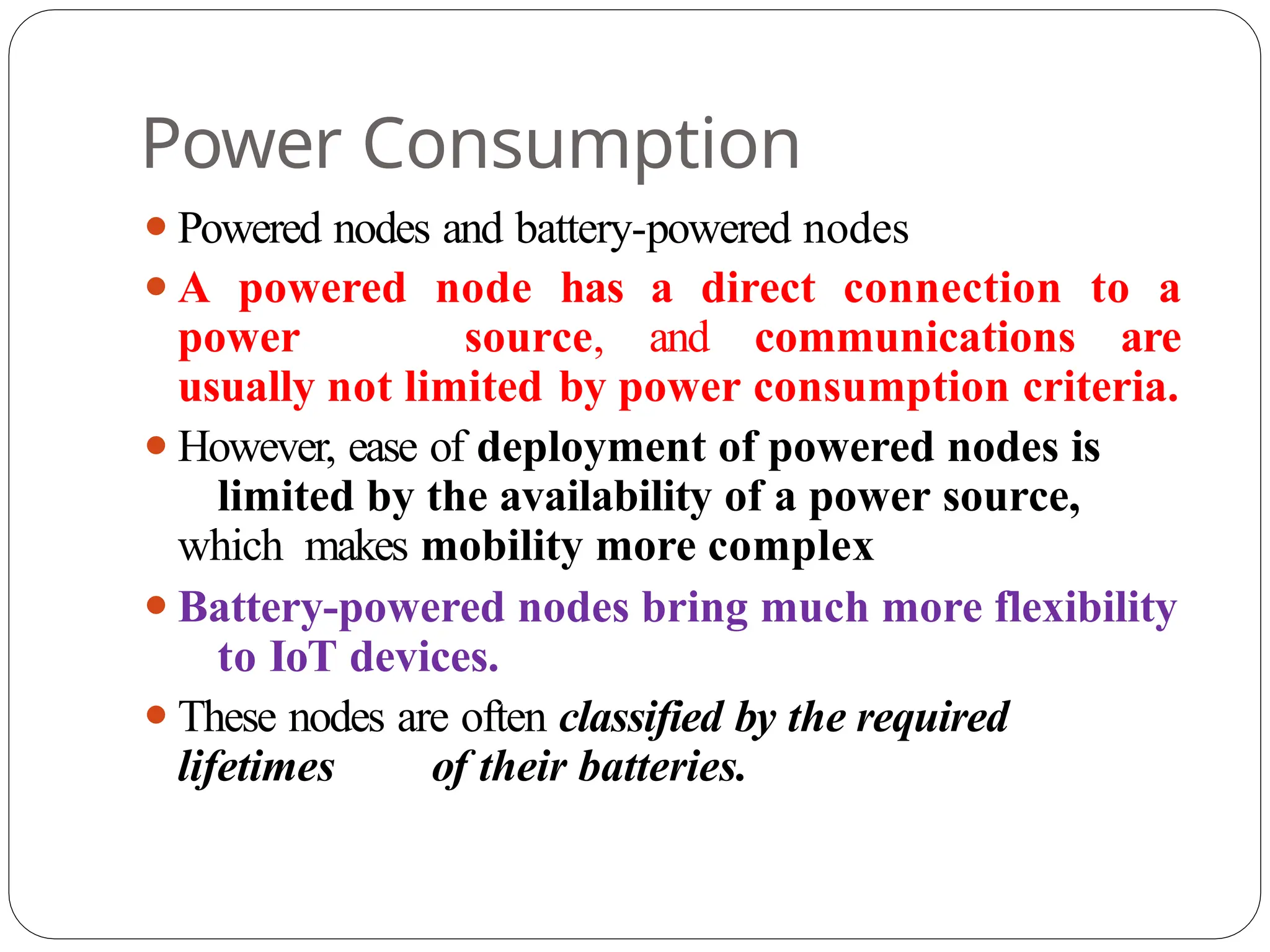 Power Consumption
⚫Powered nodes and battery-powered nodes
⚫A powered node has a direct connection to a
power source, and communications are
usually not limited by power consumption criteria.
⚫However, ease of deployment of powered nodes is
limited by the availability of a power source,
which makes mobility more complex
⚫Battery-powered nodes bring much more flexibility
to IoT devices.
⚫These nodes are often classified by the required
lifetimes of their batteries.
 