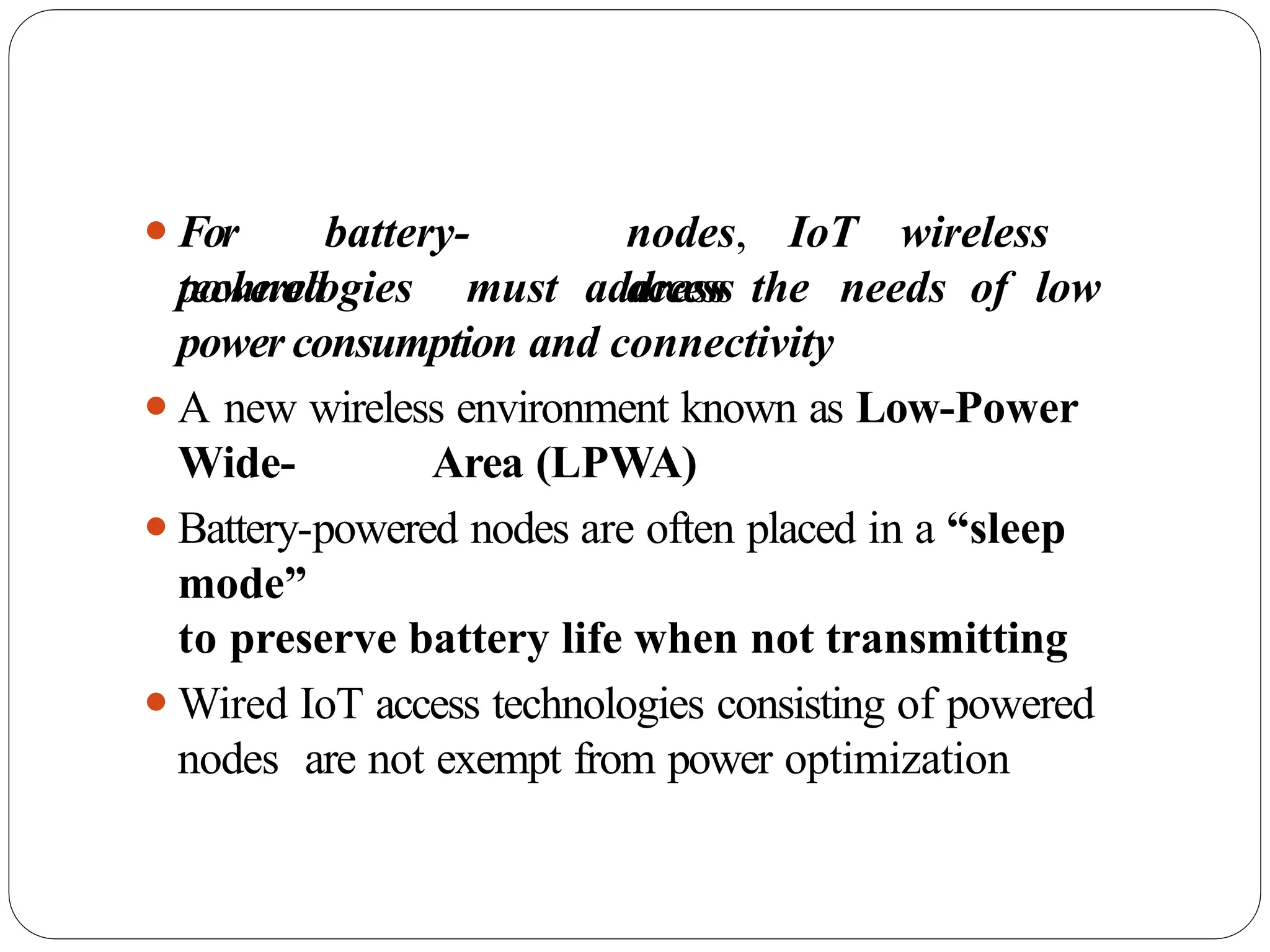 ⚫For battery-
powered
nodes, IoT wireless
access
technologies must address the needs of low
power consumption and connectivity
⚫A new wireless environment known as Low-Power
Wide- Area (LPWA)
⚫Battery-powered nodes are often placed in a “sleep
mode”
to preserve battery life when not transmitting
⚫Wired IoT access technologies consisting of powered
nodes are not exempt from power optimization
 