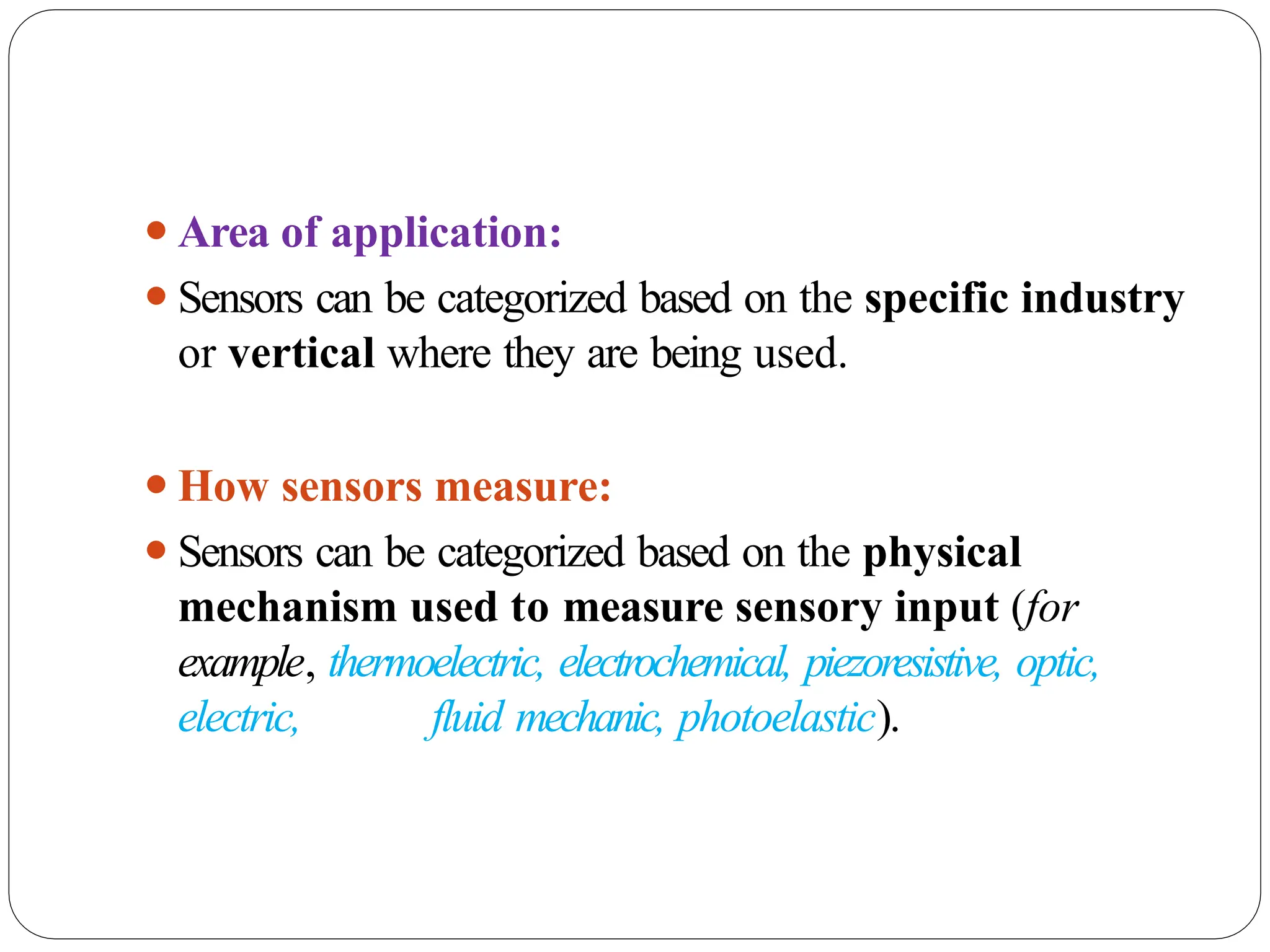 ⚫Area of application:
⚫Sensors can be categorized based on the specific industry
or vertical where they are being used.
⚫How sensors measure:
⚫Sensors can be categorized based on the physical
mechanism used to measure sensory input (for
example, thermoelectric, electrochemical, piezoresistive, optic,
electric, fluid mechanic, photoelastic).
 