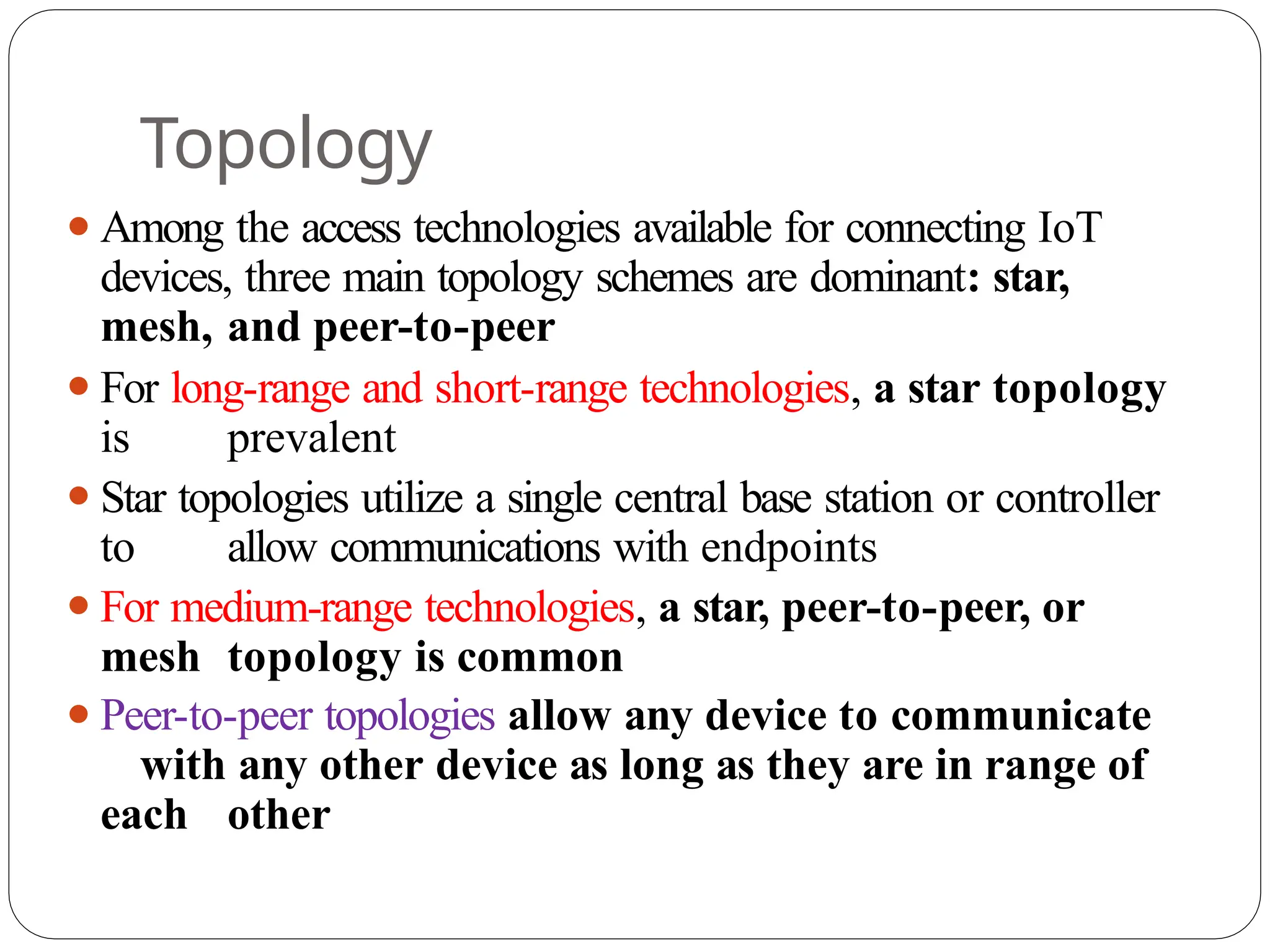 Topology
⚫Among the access technologies available for connecting IoT
devices, three main topology schemes are dominant: star,
mesh, and peer-to-peer
⚫For long-range and short-range technologies, a star topology
is prevalent
⚫Star topologies utilize a single central base station or controller
to allow communications with endpoints
⚫For medium-range technologies, a star, peer-to-peer, or
mesh topology is common
⚫Peer-to-peer topologies allow any device to communicate
with any other device as long as they are in range of
each other
 