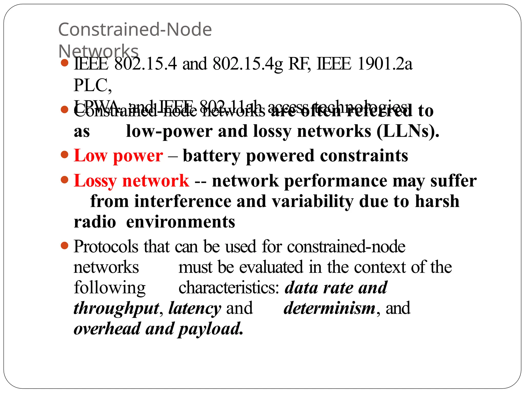 Constrained-Node
Networks
⚫IEEE 802.15.4 and 802.15.4g RF, IEEE 1901.2a
PLC,
LPWA, and IEEE 802.11ah access technologies
⚫Constrained-node networks are often referred to
as low-power and lossy networks (LLNs).
⚫Low power – battery powered constraints
⚫Lossy network -- network performance may suffer
from interference and variability due to harsh
radio environments
⚫Protocols that can be used for constrained-node
networks must be evaluated in the context of the
following characteristics: data rate and
throughput, latency and determinism, and
overhead and payload.
 
