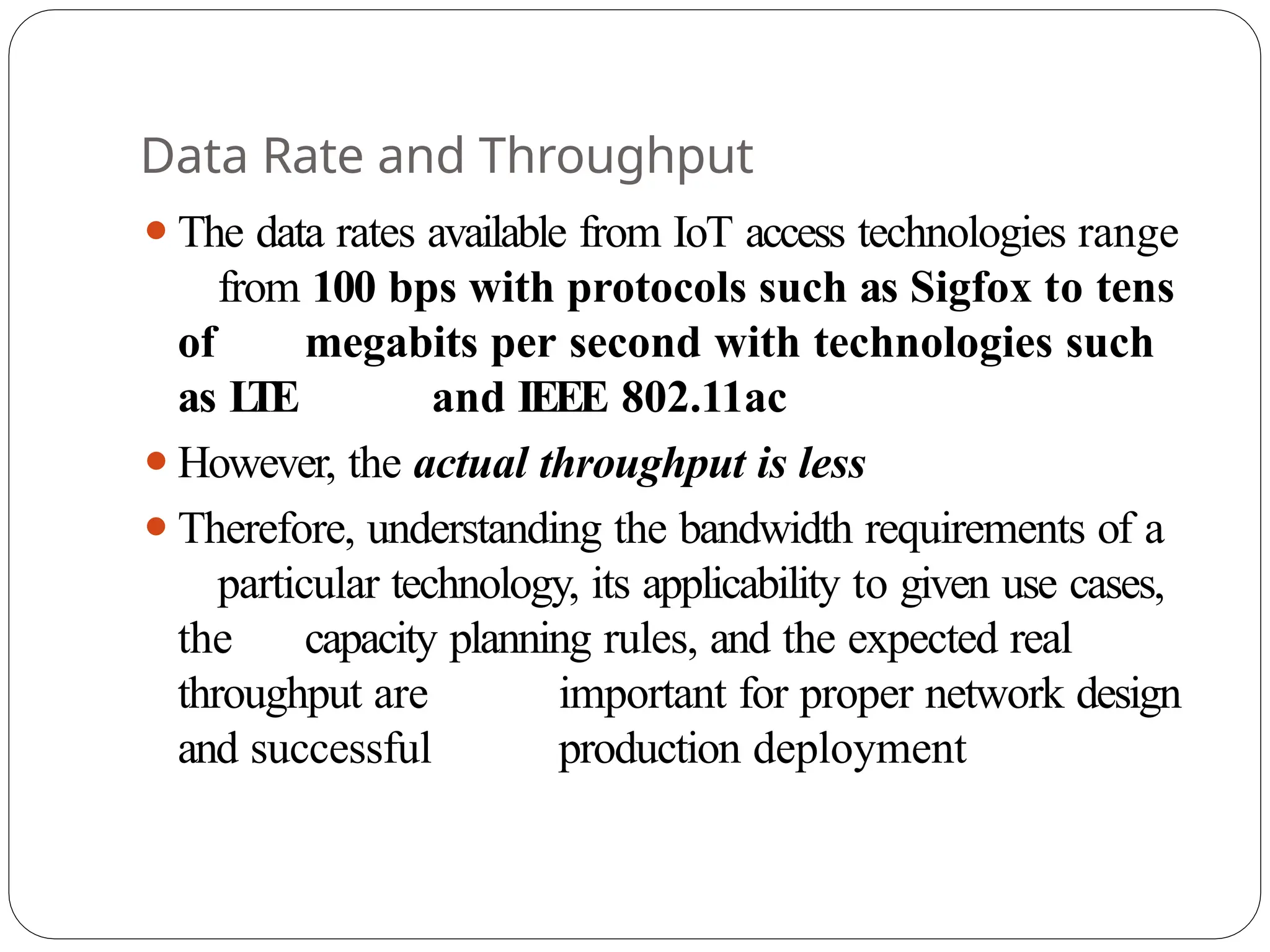 Data Rate and Throughput
⚫The data rates available from IoT access technologies range
from 100 bps with protocols such as Sigfox to tens
of megabits per second with technologies such
as L
TE and IEEE 802.11ac
⚫However, the actual throughput is less
⚫Therefore, understanding the bandwidth requirements of a
particular technology, its applicability to given use cases,
the capacity planning rules, and the expected real
throughput are important for proper network design
and successful production deployment
 