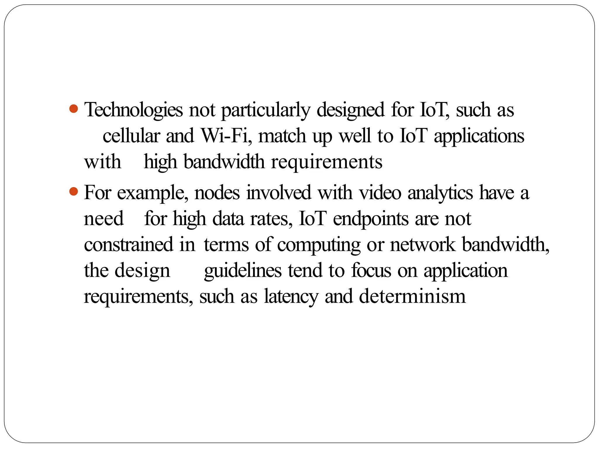 ⚫Technologies not particularly designed for IoT, such as
cellular and Wi-Fi, match up well to IoT applications
with high bandwidth requirements
⚫For example, nodes involved with video analytics have a
need for high data rates, IoT endpoints are not
constrained in terms of computing or network bandwidth,
the design guidelines tend to focus on application
requirements, such as latency and determinism
 