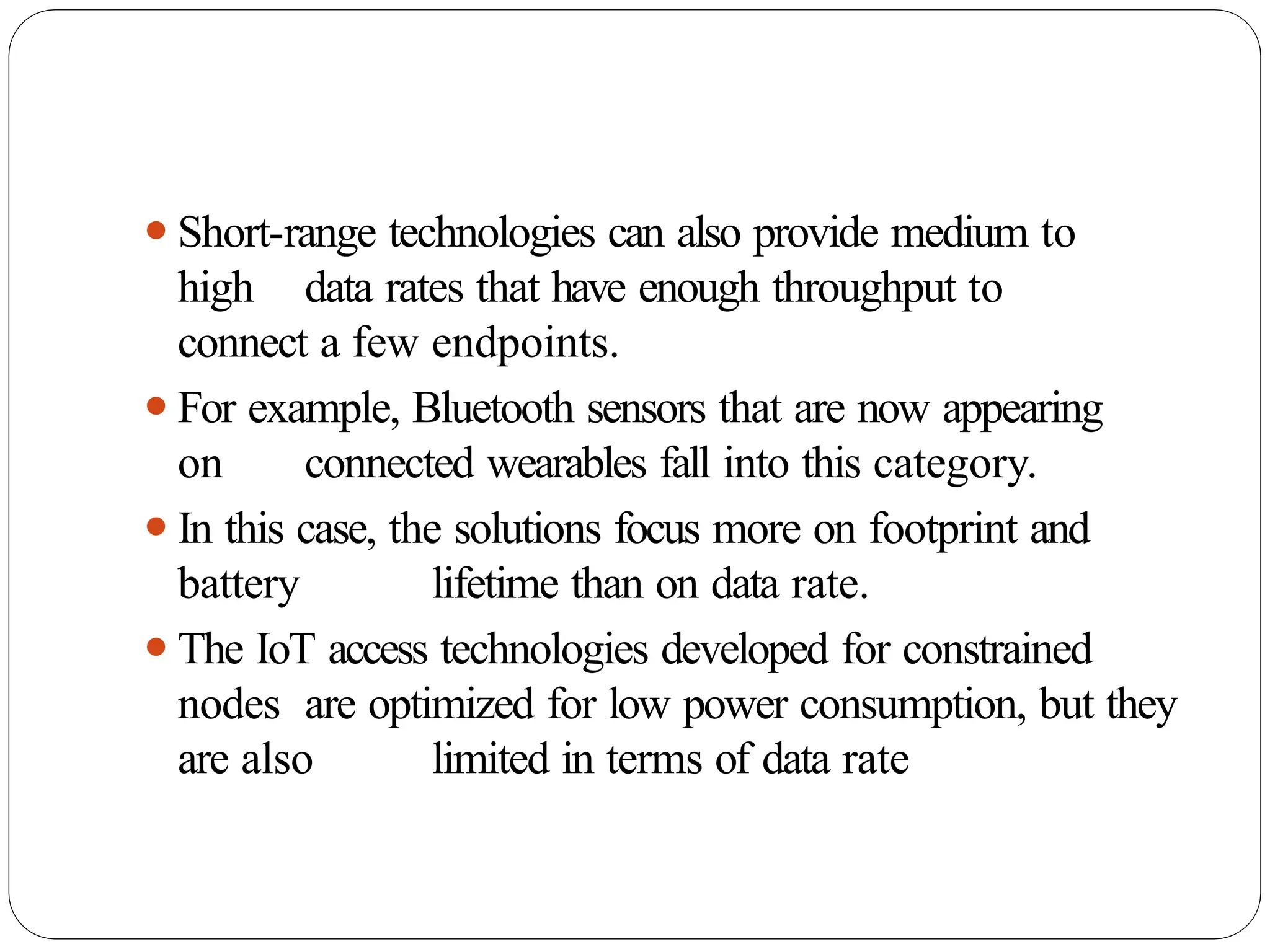 ⚫Short-range technologies can also provide medium to
high data rates that have enough throughput to
connect a few endpoints.
⚫For example, Bluetooth sensors that are now appearing
on connected wearables fall into this category.
⚫In this case, the solutions focus more on footprint and
battery lifetime than on data rate.
⚫The IoT access technologies developed for constrained
nodes are optimized for low power consumption, but they
are also limited in terms of data rate
 