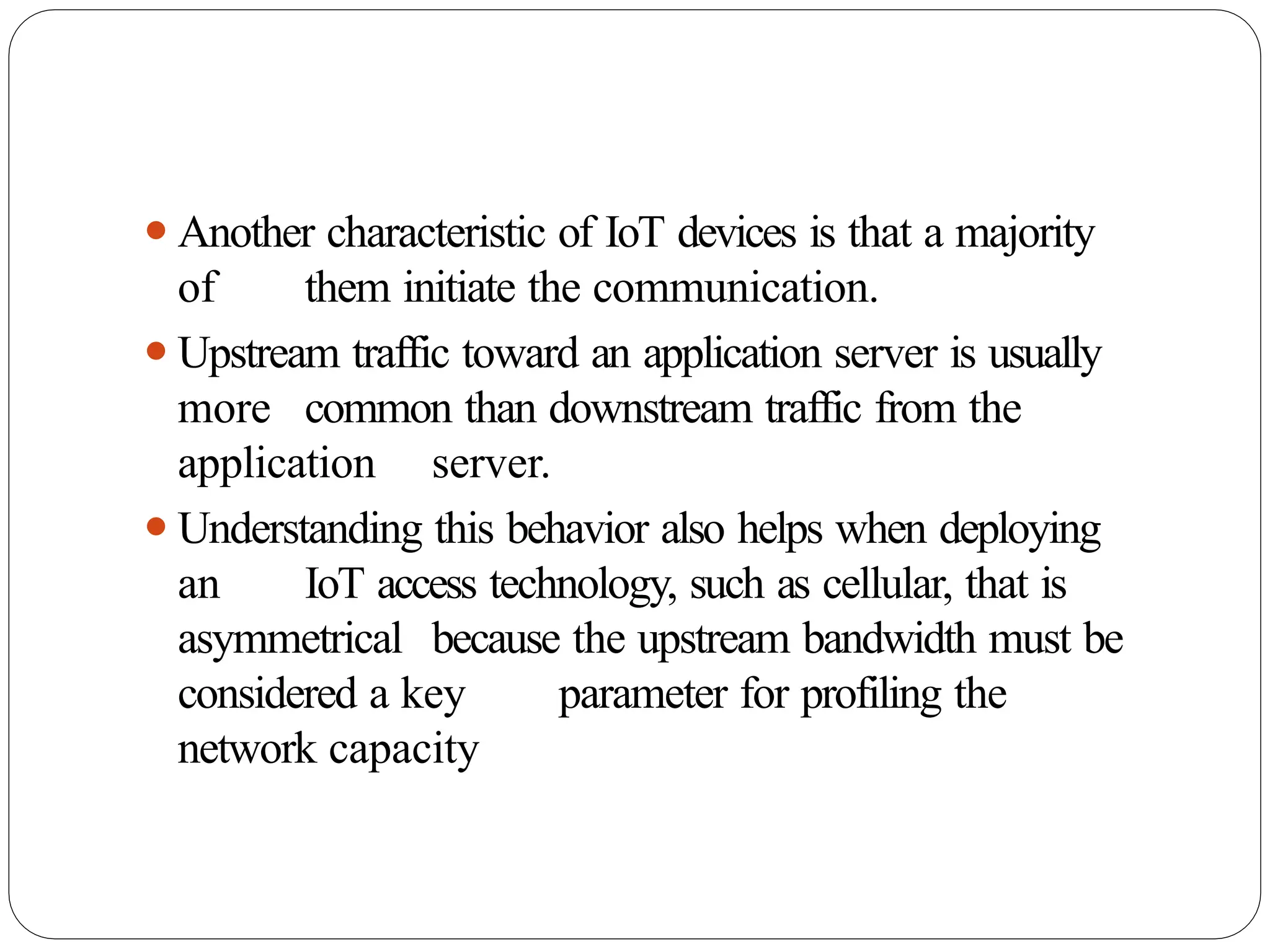 ⚫Another characteristic of IoT devices is that a majority
of them initiate the communication.
⚫Upstream traffic toward an application server is usually
more common than downstream traffic from the
application server.
⚫Understanding this behavior also helps when deploying
an IoT access technology, such as cellular, that is
asymmetrical because the upstream bandwidth must be
considered a key parameter for profiling the
network capacity
 
