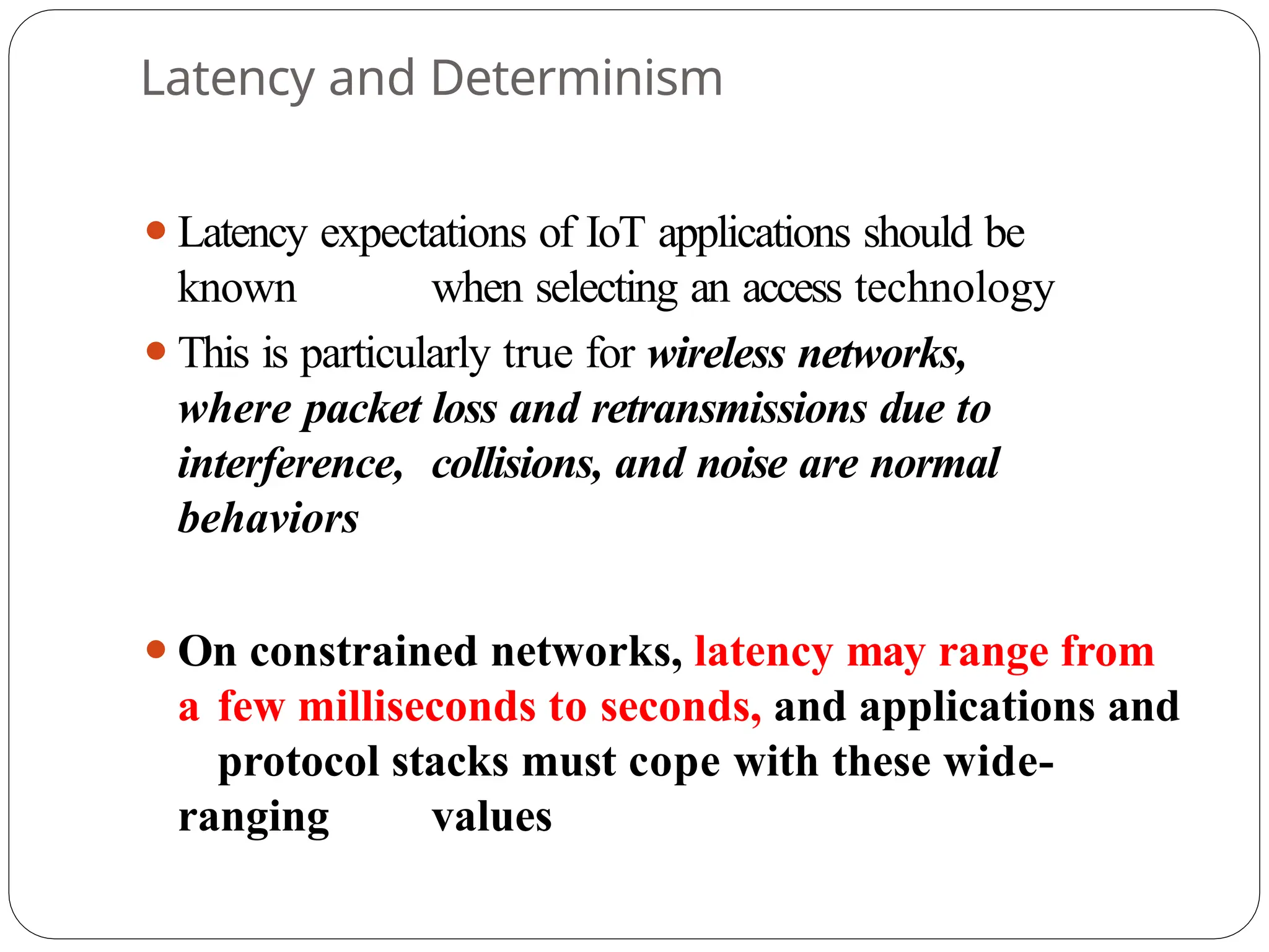 Latency and Determinism
⚫Latency expectations of IoT applications should be
known when selecting an access technology
⚫This is particularly true for wireless networks,
where packet loss and retransmissions due to
interference, collisions, and noise are normal
behaviors
⚫On constrained networks, latency may range from
a few milliseconds to seconds, and applications and
protocol stacks must cope with these wide-
ranging values
 