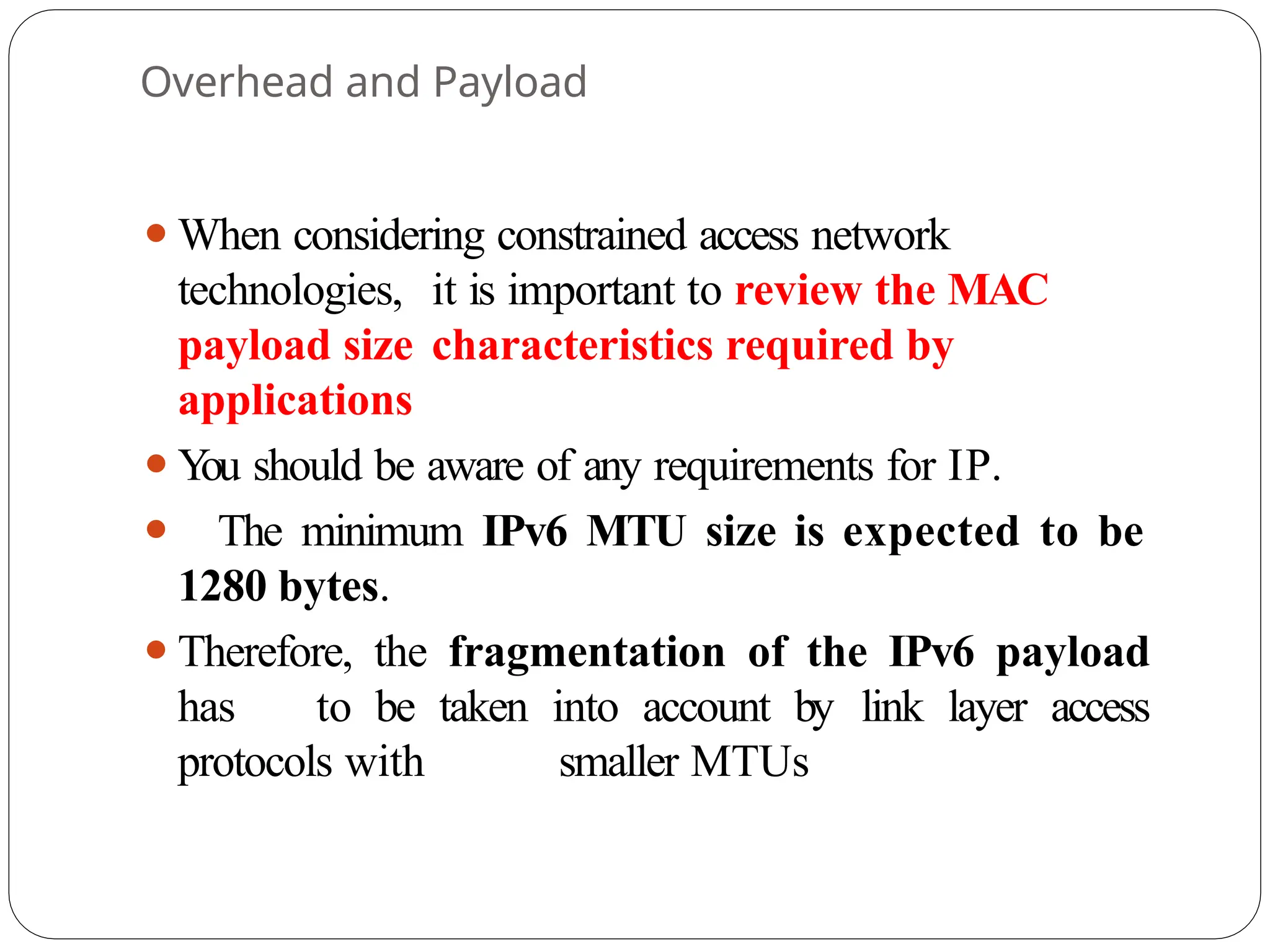 Overhead and Payload
⚫When considering constrained access network
technologies, it is important to review the MAC
payload size characteristics required by
applications
⚫Y
ou should be aware of any requirements for IP.
⚫ The minimum IPv6 MTU size is expected to be
1280 bytes.
⚫Therefore, the fragmentation of the IPv6 payload
has to be taken into account by link layer access
protocols with smaller MTUs
 