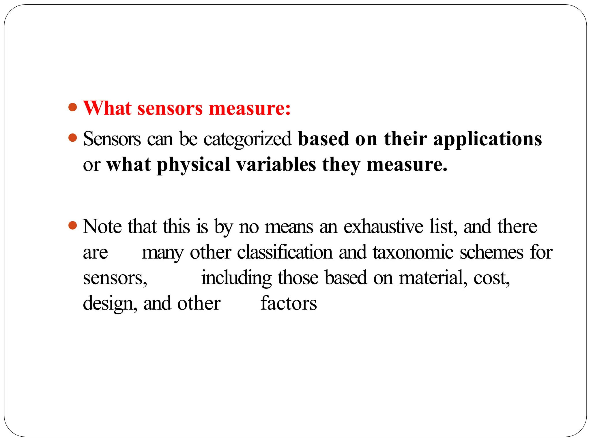 ⚫What sensors measure:
⚫Sensors can be categorized based on their applications
or what physical variables they measure.
⚫Note that this is by no means an exhaustive list, and there
are many other classification and taxonomic schemes for
sensors, including those based on material, cost,
design, and other factors
 