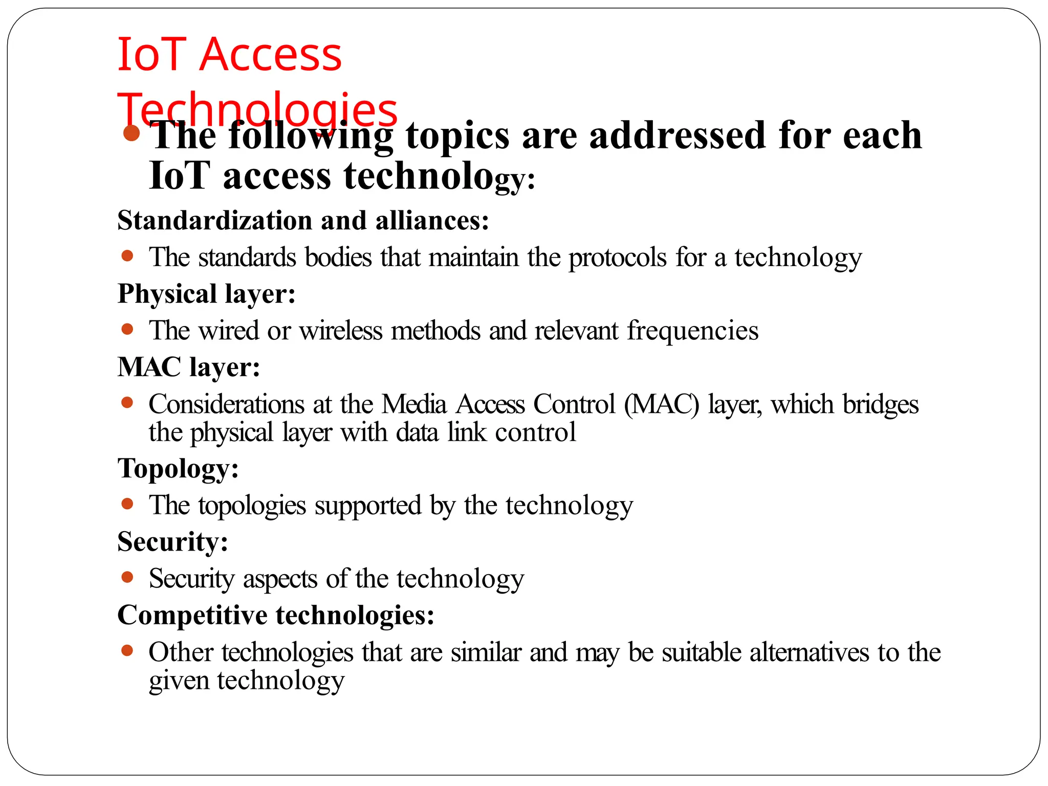 IoT Access
Technologies
⚫The following topics are addressed for each
IoT access technology:
Standardization and alliances:
⚫ The standards bodies that maintain the protocols for a technology
Physical layer:
⚫ The wired or wireless methods and relevant frequencies
MAC layer:
⚫ Considerations at the Media Access Control (MAC) layer, which bridges
the physical layer with data link control
Topology:
⚫ The topologies supported by the technology
Security:
⚫ Security aspects of the technology
Competitive technologies:
⚫ Other technologies that are similar and may be suitable alternatives to the
given technology
 