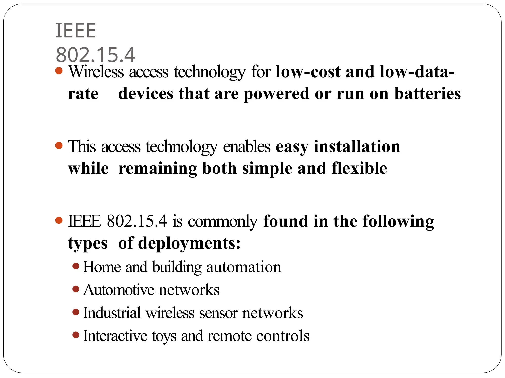 IEEE
802.15.4
⚫Wireless access technology for low-cost and low-data-
rate devices that are powered or run on batteries
⚫This access technology enables easy installation
while remaining both simple and flexible
⚫IEEE 802.15.4 is commonly found in the following
types of deployments:
⚫Home and building automation
⚫Automotive networks
⚫Industrial wireless sensor networks
⚫Interactive toys and remote controls
 