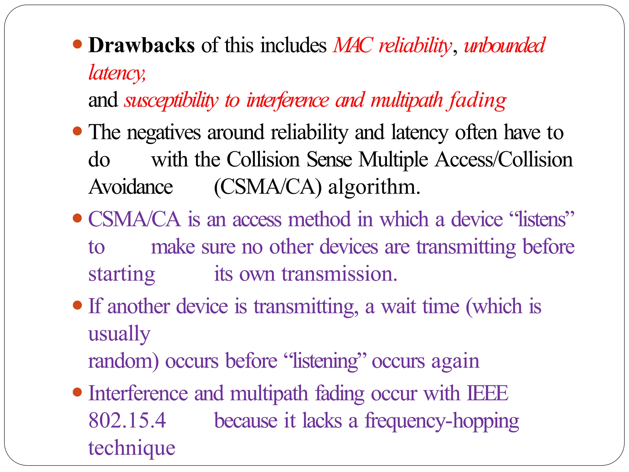 ⚫Drawbacks of this includes MAC reliability, unbounded
latency,
and susceptibility to interference and multipath fading
⚫The negatives around reliability and latency often have to
do with the Collision Sense Multiple Access/Collision
Avoidance (CSMA/CA) algorithm.
⚫CSMA/CA is an access method in which a device “listens”
to make sure no other devices are transmitting before
starting its own transmission.
⚫If another device is transmitting, a wait time (which is
usually
random) occurs before “listening” occurs again
⚫Interference and multipath fading occur with IEEE
802.15.4 because it lacks a frequency-hopping
technique
 