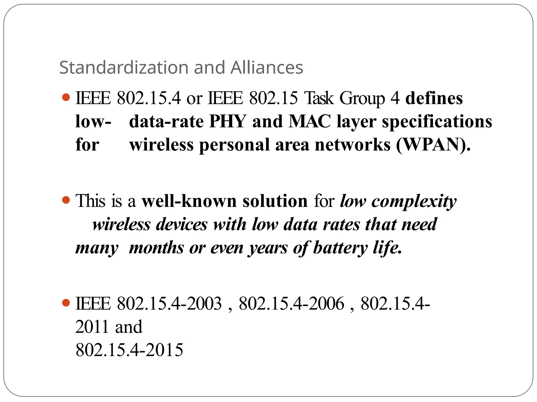 Standardization and Alliances
⚫IEEE 802.15.4 or IEEE 802.15 Task Group 4 defines
low- data-rate PHY and MAC layer specifications
for wireless personal area networks (WPAN).
⚫This is a well-known solution for low complexity
wireless devices with low data rates that need
many months or even years of battery life.
⚫IEEE 802.15.4-2003 , 802.15.4-2006 , 802.15.4-
2011 and
802.15.4-2015
 