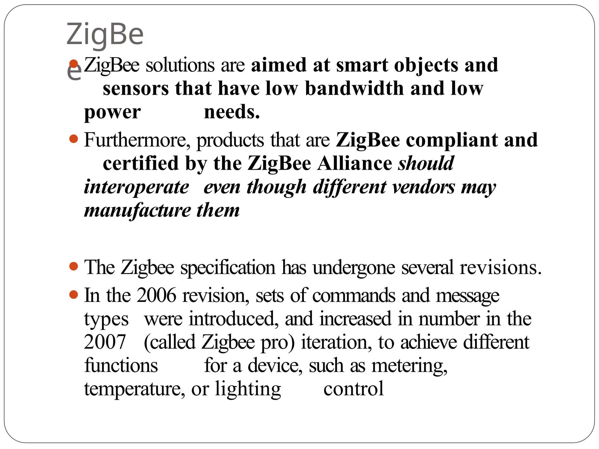 ZigBe
e
⚫ZigBee solutions are aimed at smart objects and
sensors that have low bandwidth and low
power needs.
⚫Furthermore, products that are ZigBee compliant and
certified by the ZigBee Alliance should
interoperate even though different vendors may
manufacture them
⚫The Zigbee specification has undergone several revisions.
⚫In the 2006 revision, sets of commands and message
types were introduced, and increased in number in the
2007 (called Zigbee pro) iteration, to achieve different
functions for a device, such as metering,
temperature, or lighting control
 