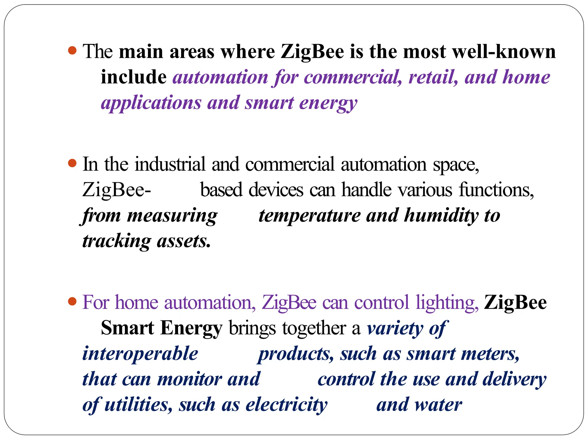 ⚫The main areas where ZigBee is the most well-known
include automation for commercial, retail, and home
applications and smart energy
⚫In the industrial and commercial automation space,
ZigBee- based devices can handle various functions,
from measuring temperature and humidity to
tracking assets.
⚫For home automation, ZigBee can control lighting, ZigBee
Smart Energy brings together a variety of
interoperable products, such as smart meters,
that can monitor and control the use and delivery
of utilities, such as electricity and water
 