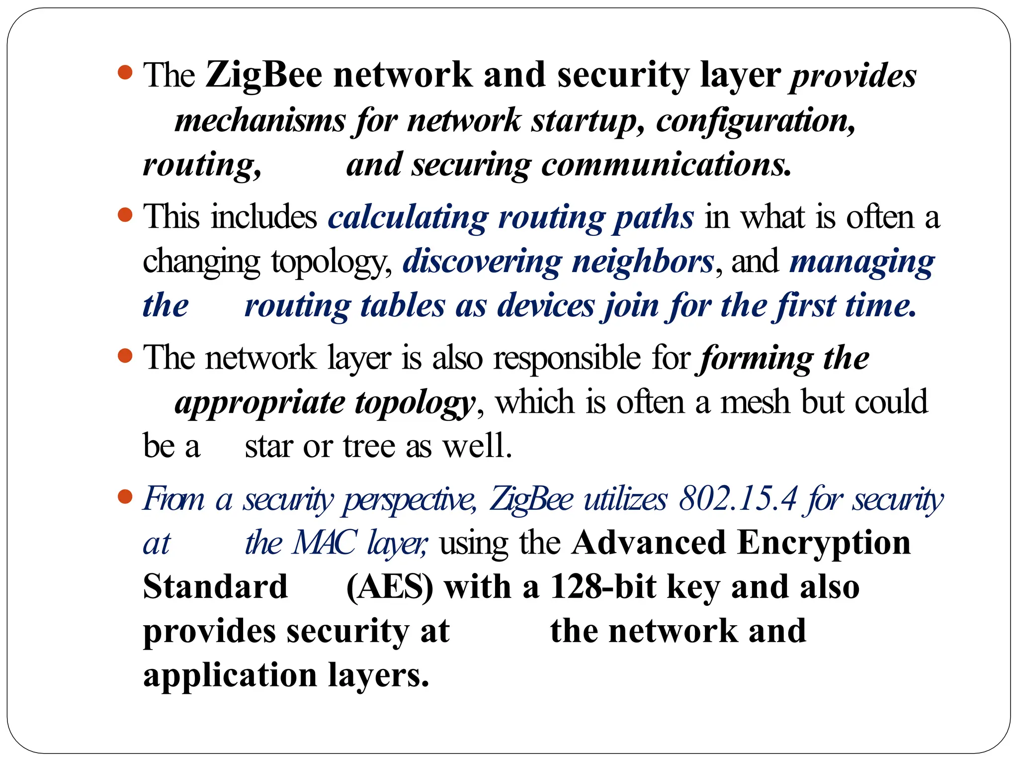 ⚫The ZigBee network and security layer provides
mechanisms for network startup, configuration,
routing, and securing communications.
⚫This includes calculating routing paths in what is often a
changing topology, discovering neighbors, and managing
the routing tables as devices join for the first time.
⚫The network layer is also responsible for forming the
appropriate topology, which is often a mesh but could
be a star or tree as well.
⚫From a security perspective, ZigBee utilizes 802.15.4 for security
at the MAC layer
, using the Advanced Encryption
Standard (AES) with a 128-bit key and also
provides security at the network and
application layers.
 