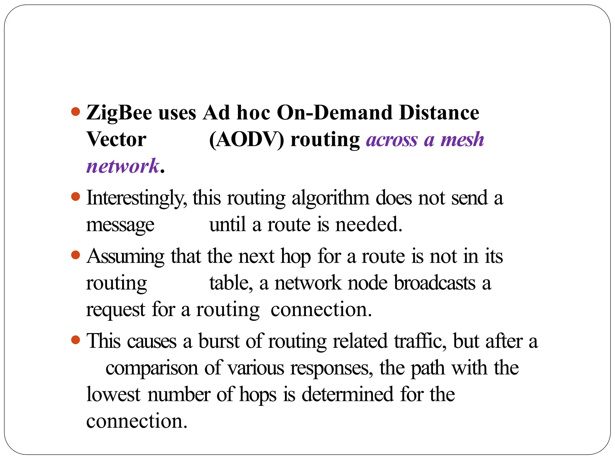 ⚫ZigBee uses Ad hoc On-Demand Distance
Vector (AODV) routing across a mesh
network.
⚫Interestingly, this routing algorithm does not send a
message until a route is needed.
⚫Assuming that the next hop for a route is not in its
routing table, a network node broadcasts a
request for a routing connection.
⚫This causes a burst of routing related traffic, but after a
comparison of various responses, the path with the
lowest number of hops is determined for the
connection.
 