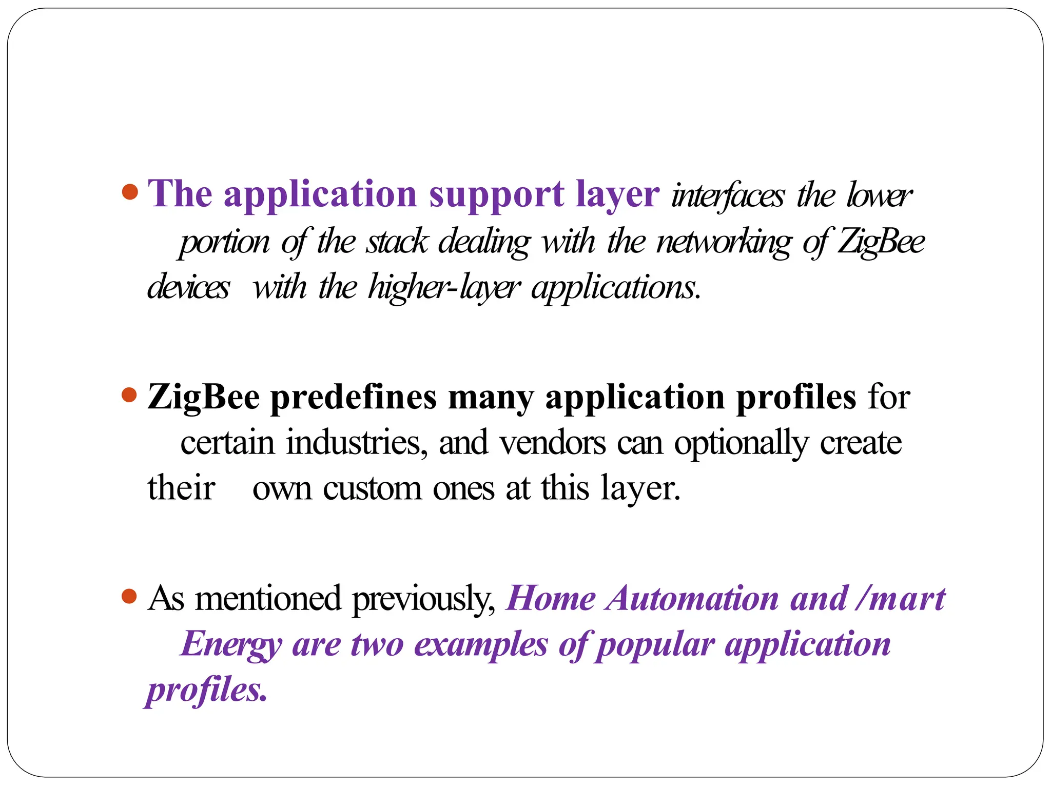 ⚫The application support layer interfaces the lower
portion of the stack dealing with the networking of ZigBee
devices with the higher-layer applications.
⚫ZigBee predefines many application profiles for
certain industries, and vendors can optionally create
their own custom ones at this layer.
⚫As mentioned previously, Home Automation and /mart
Energy are two examples of popular application
profiles.
 