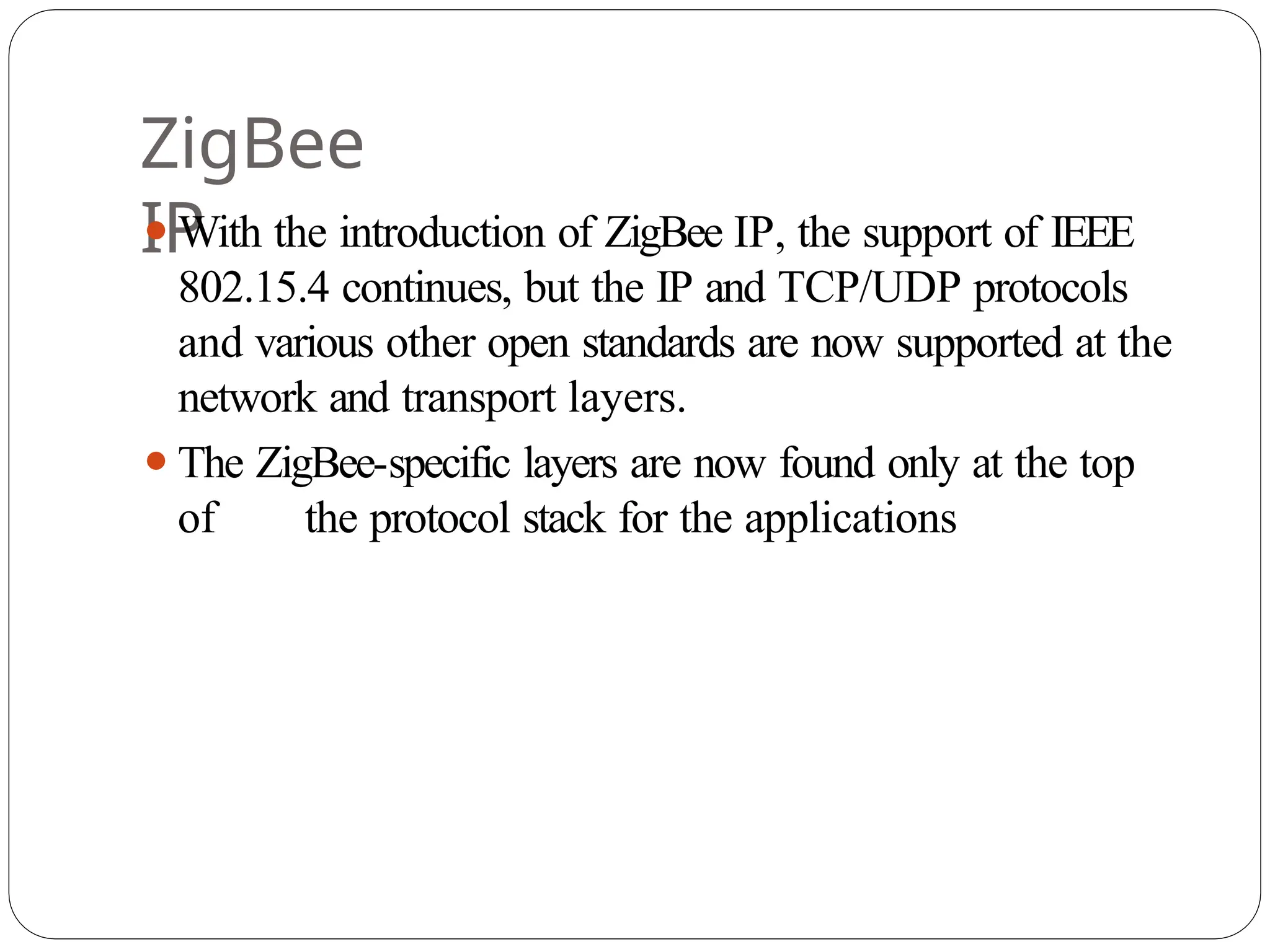 ZigBee
IP
⚫With the introduction of ZigBee IP, the support of IEEE
802.15.4 continues, but the IP and TCP/UDP protocols
and various other open standards are now supported at the
network and transport layers.
⚫The ZigBee-specific layers are now found only at the top
of the protocol stack for the applications
 