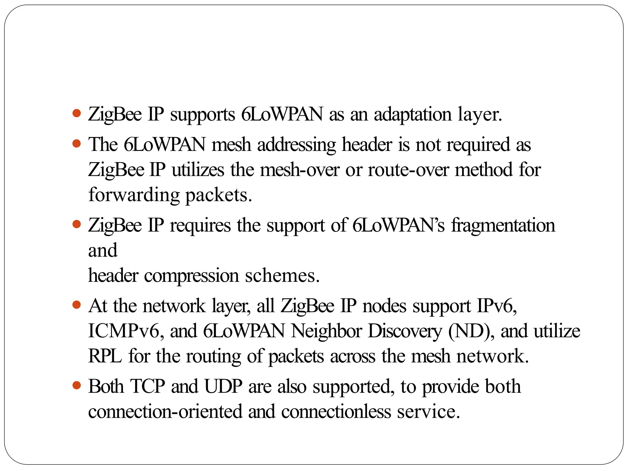 ⚫ ZigBee IP supports 6LoWPAN as an adaptation layer.
⚫ The 6LoWPAN mesh addressing header is not required as
ZigBee IP utilizes the mesh-over or route-over method for
forwarding packets.
⚫ ZigBee IP requires the support of 6LoWPAN’s fragmentation
and
header compression schemes.
⚫ At the network layer, all ZigBee IP nodes support IPv6,
ICMPv6, and 6LoWPAN Neighbor Discovery (ND), and utilize
RPL for the routing of packets across the mesh network.
⚫ Both TCP and UDP are also supported, to provide both
connection-oriented and connectionless service.
 