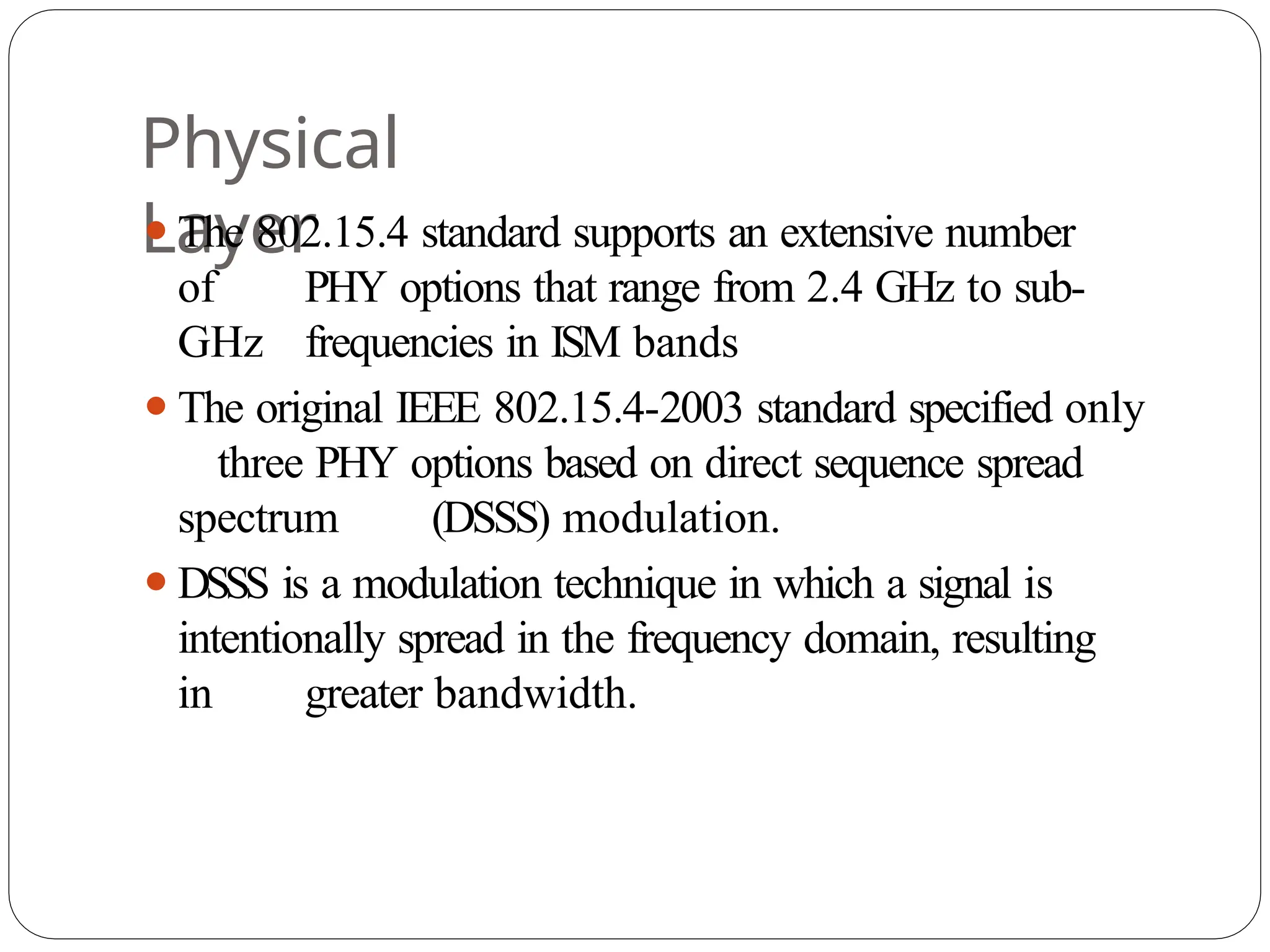 Physical
Layer
⚫The 802.15.4 standard supports an extensive number
of PHY options that range from 2.4 GHz to sub-
GHz frequencies in ISM bands
⚫The original IEEE 802.15.4-2003 standard specified only
three PHY options based on direct sequence spread
spectrum (DSSS) modulation.
⚫DSSS is a modulation technique in which a signal is
intentionally spread in the frequency domain, resulting
in greater bandwidth.
 