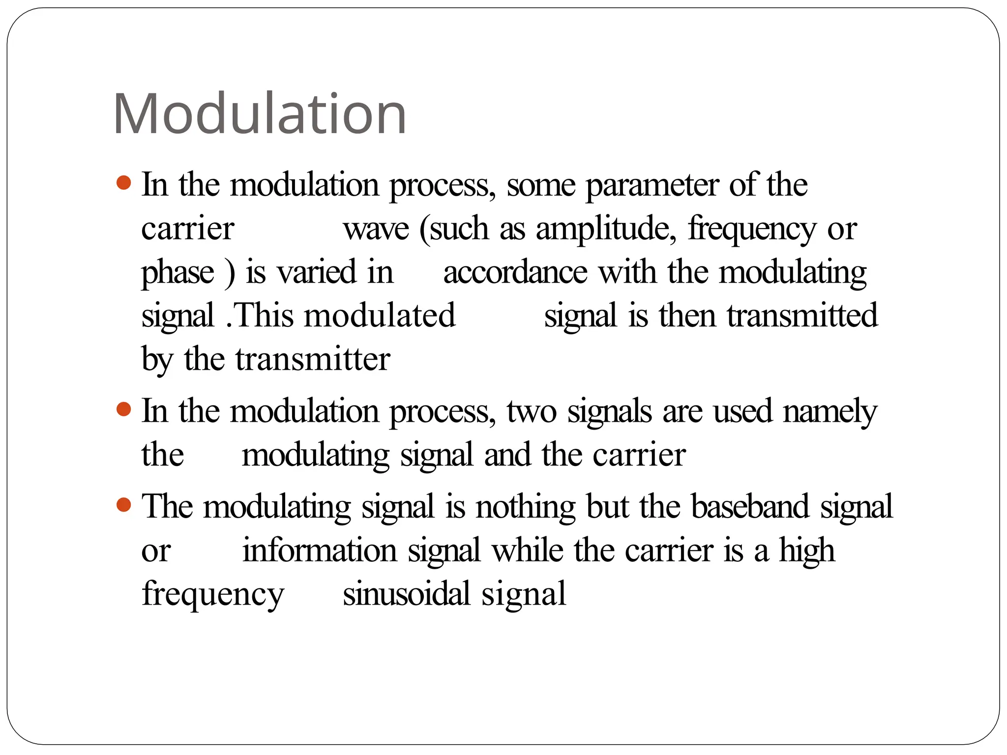 Modulation
⚫In the modulation process, some parameter of the
carrier wave (such as amplitude, frequency or
phase ) is varied in accordance with the modulating
signal .This modulated signal is then transmitted
by the transmitter
⚫In the modulation process, two signals are used namely
the modulating signal and the carrier
⚫The modulating signal is nothing but the baseband signal
or information signal while the carrier is a high
frequency sinusoidal signal
 
