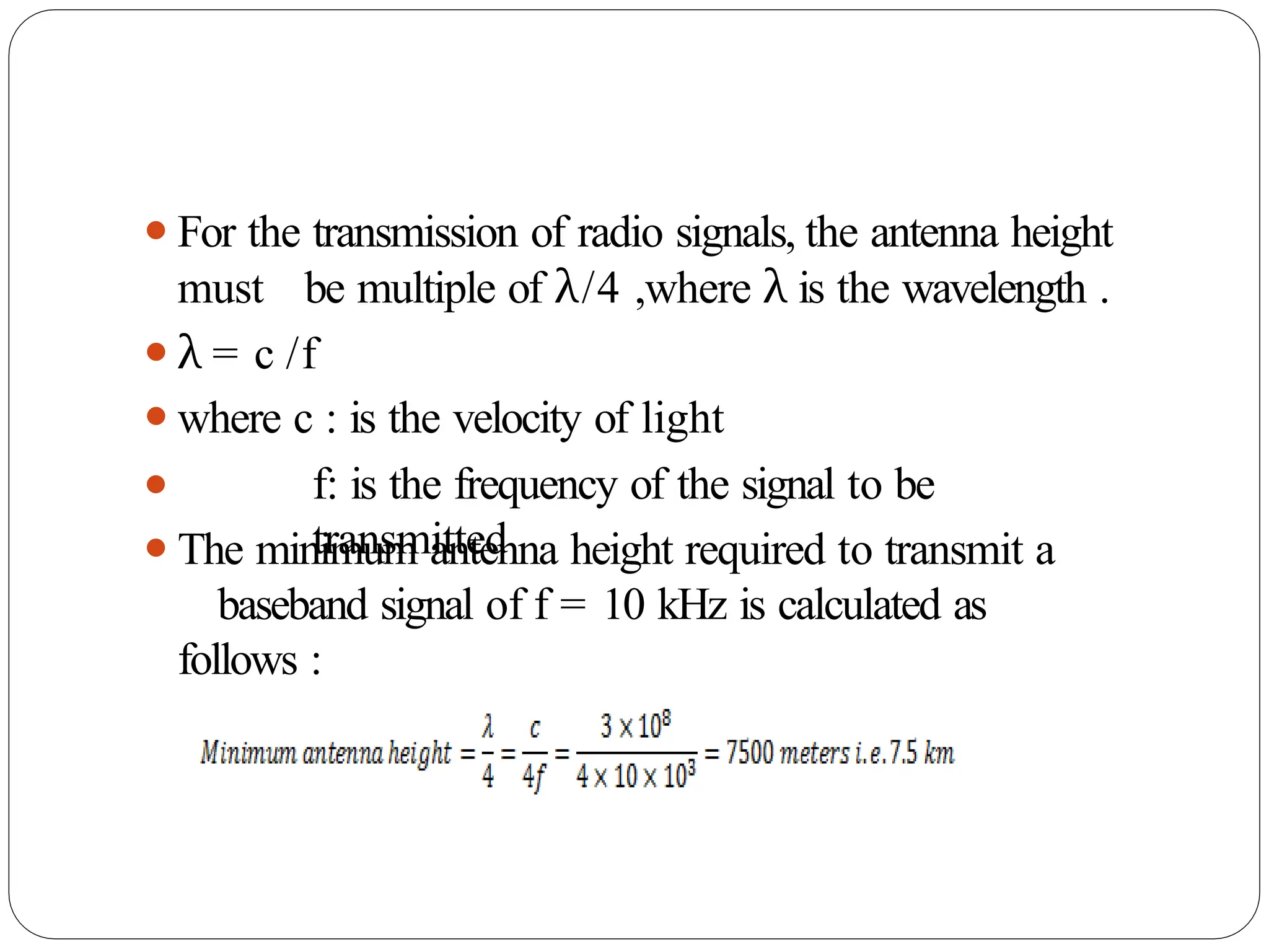 ⚫For the transmission of radio signals, the antenna height
must be multiple of λ/4 ,where λ is the wavelength .
⚫λ = c /f
⚫where c : is the velocity of light
⚫ f: is the frequency of the signal to be
transmitted
⚫The minimum antenna height required to transmit a
baseband signal of f = 10 kHz is calculated as
follows :
 