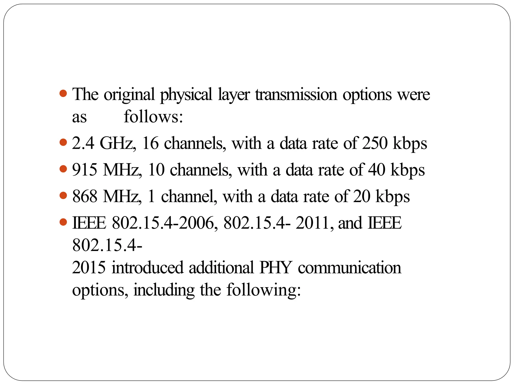 ⚫The original physical layer transmission options were
as follows:
⚫2.4 GHz, 16 channels, with a data rate of 250 kbps
⚫915 MHz, 10 channels, with a data rate of 40 kbps
⚫868 MHz, 1 channel, with a data rate of 20 kbps
⚫IEEE 802.15.4-2006, 802.15.4- 2011, and IEEE
802.15.4-
2015 introduced additional PHY communication
options, including the following:
 