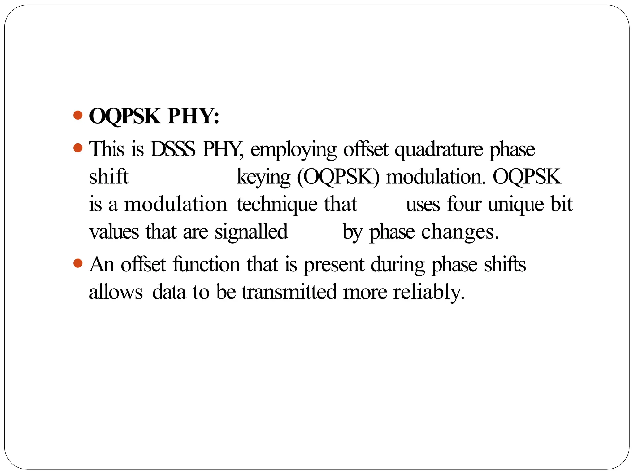 ⚫OQPSK PHY:
⚫This is DSSS PHY
, employing offset quadrature phase
shift keying (OQPSK) modulation. OQPSK
is a modulation technique that uses four unique bit
values that are signalled by phase changes.
⚫An offset function that is present during phase shifts
allows data to be transmitted more reliably.
 