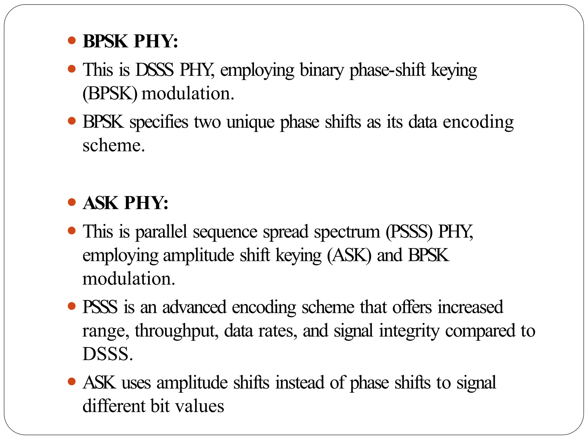 ⚫ BPSK PHY:
⚫ This is DSSS PHY
, employing binary phase-shift keying
(BPSK) modulation.
⚫ BPSK specifies two unique phase shifts as its data encoding
scheme.
⚫ ASK PHY:
⚫ This is parallel sequence spread spectrum (PSSS) PHY
,
employing amplitude shift keying (ASK) and BPSK
modulation.
⚫ PSSS is an advanced encoding scheme that offers increased
range, throughput, data rates, and signal integrity compared to
DSSS.
⚫ ASK uses amplitude shifts instead of phase shifts to signal
different bit values
 