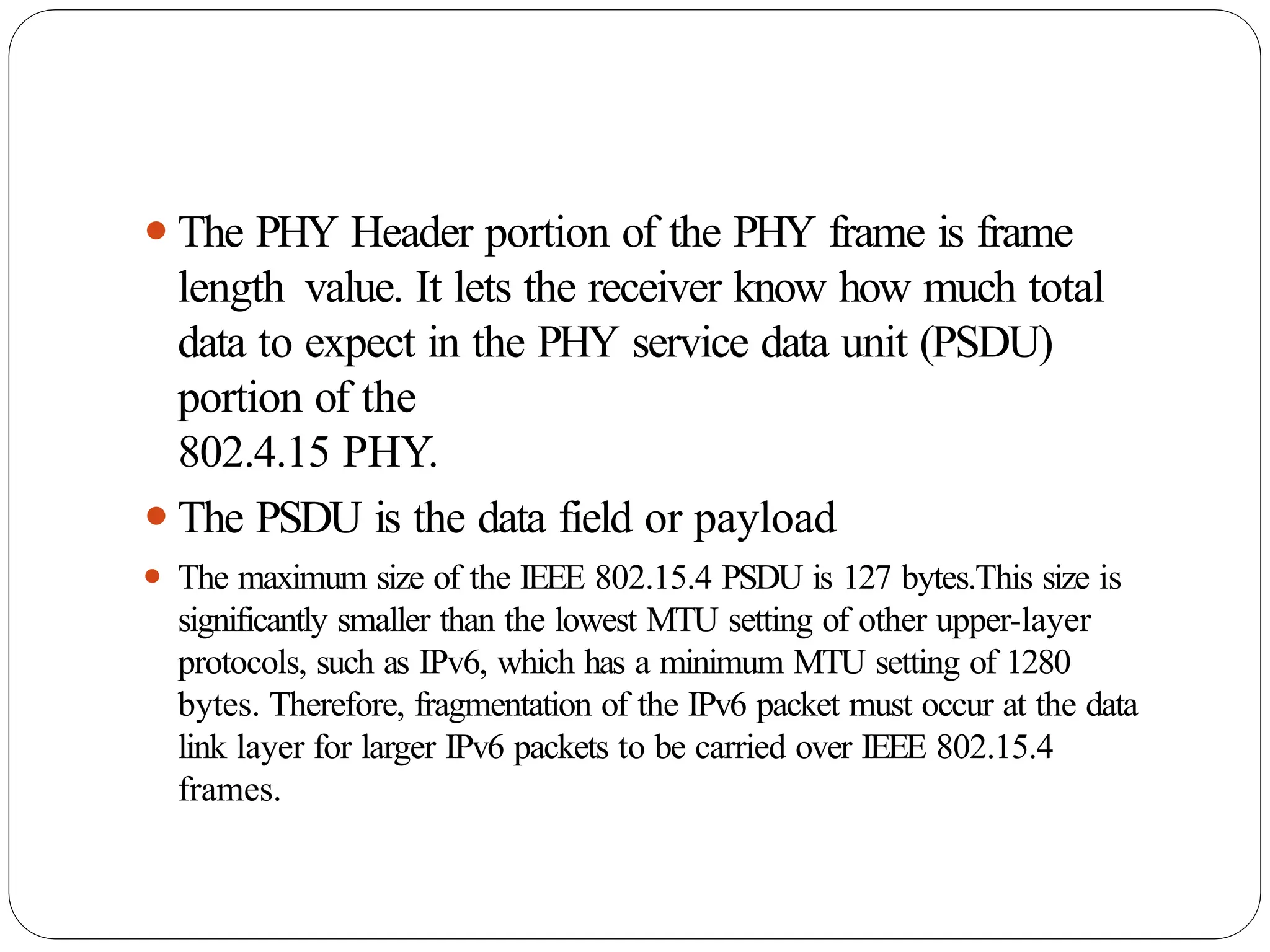 ⚫The PHY Header portion of the PHY frame is frame
length value. It lets the receiver know how much total
data to expect in the PHY service data unit (PSDU)
portion of the
802.4.15 PHY.
⚫The PSDU is the data field or payload
⚫ The maximum size of the IEEE 802.15.4 PSDU is 127 bytes.This size is
significantly smaller than the lowest MTU setting of other upper-layer
protocols, such as IPv6, which has a minimum MTU setting of 1280
bytes. Therefore, fragmentation of the IPv6 packet must occur at the data
link layer for larger IPv6 packets to be carried over IEEE 802.15.4
frames.
 