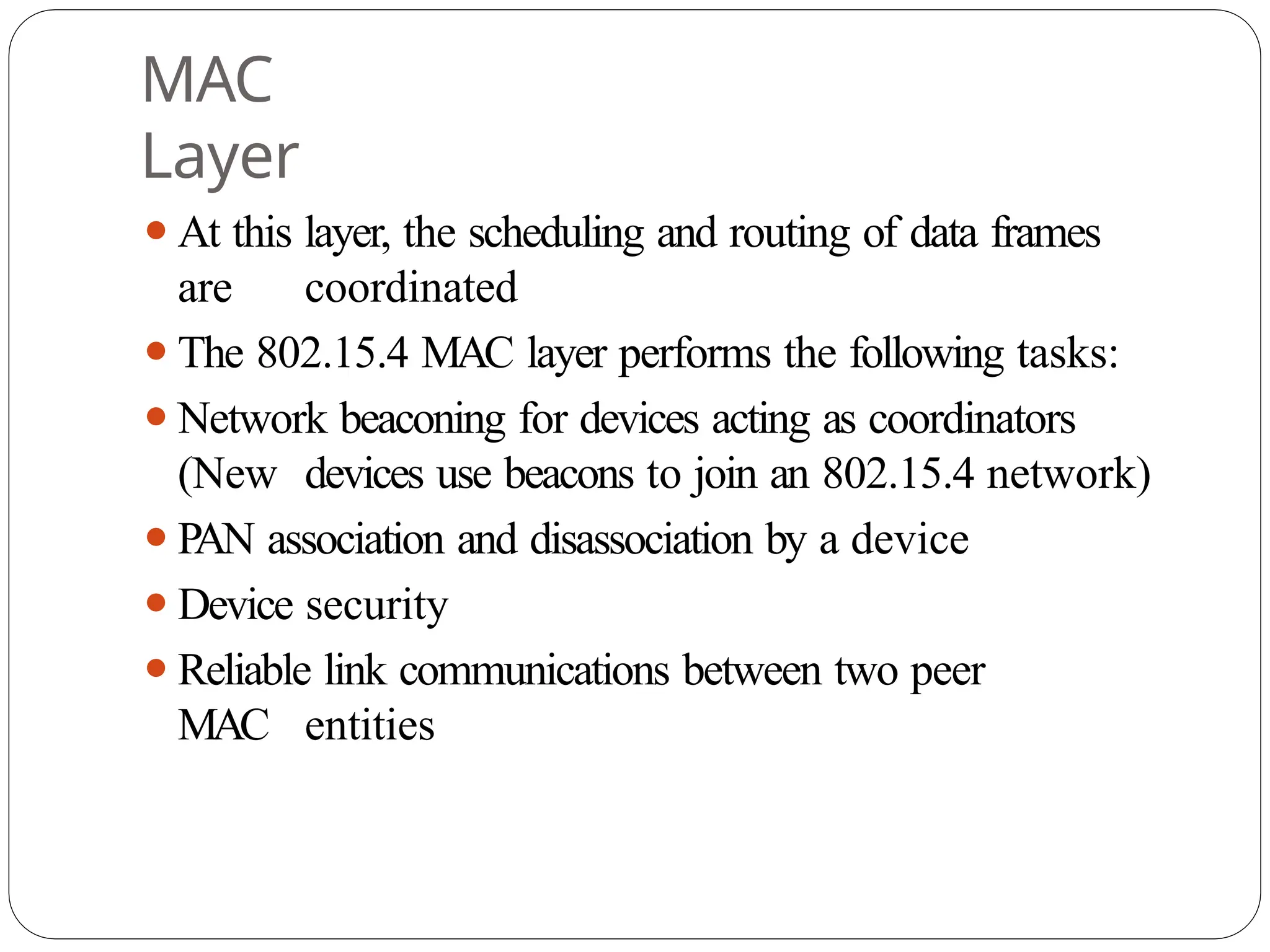 MAC
Layer
⚫At this layer, the scheduling and routing of data frames
are coordinated
⚫The 802.15.4 MAC layer performs the following tasks:
⚫Network beaconing for devices acting as coordinators
(New devices use beacons to join an 802.15.4 network)
⚫PAN association and disassociation by a device
⚫Device security
⚫Reliable link communications between two peer
MAC entities
 