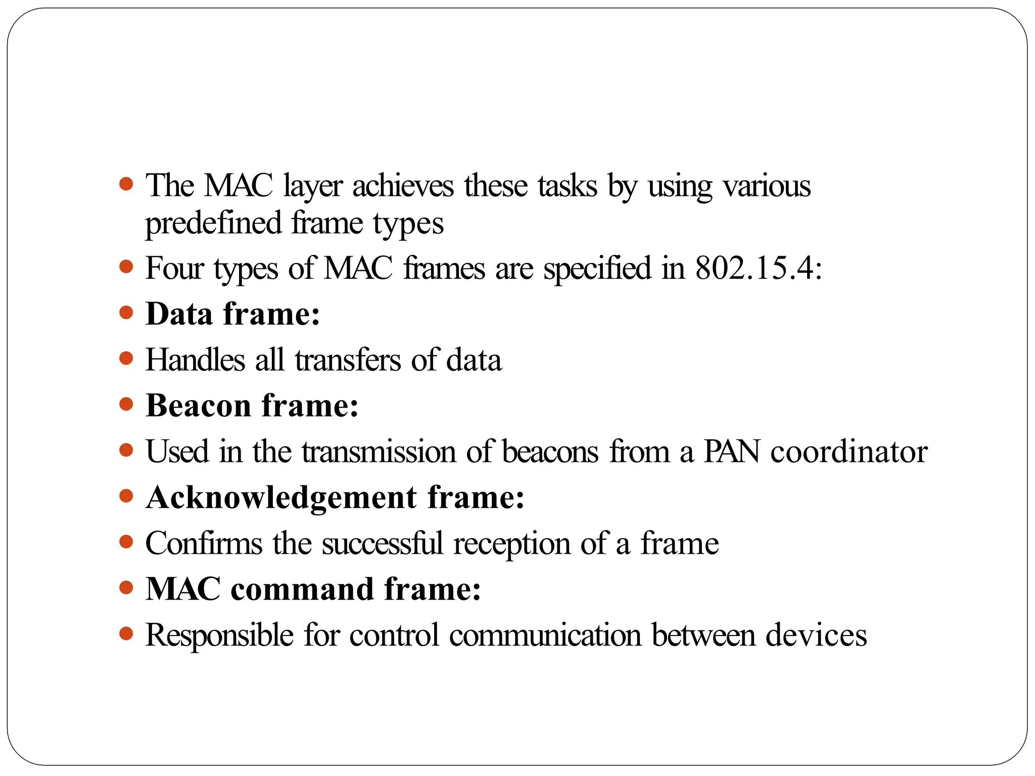 ⚫ The MAC layer achieves these tasks by using various
predefined frame types
⚫ Four types of MAC frames are specified in 802.15.4:
⚫ Data frame:
⚫ Handles all transfers of data
⚫ Beacon frame:
⚫ Used in the transmission of beacons from a P
AN coordinator
⚫ Acknowledgement frame:
⚫ Confirms the successful reception of a frame
⚫ MAC command frame:
⚫ Responsible for control communication between devices
 