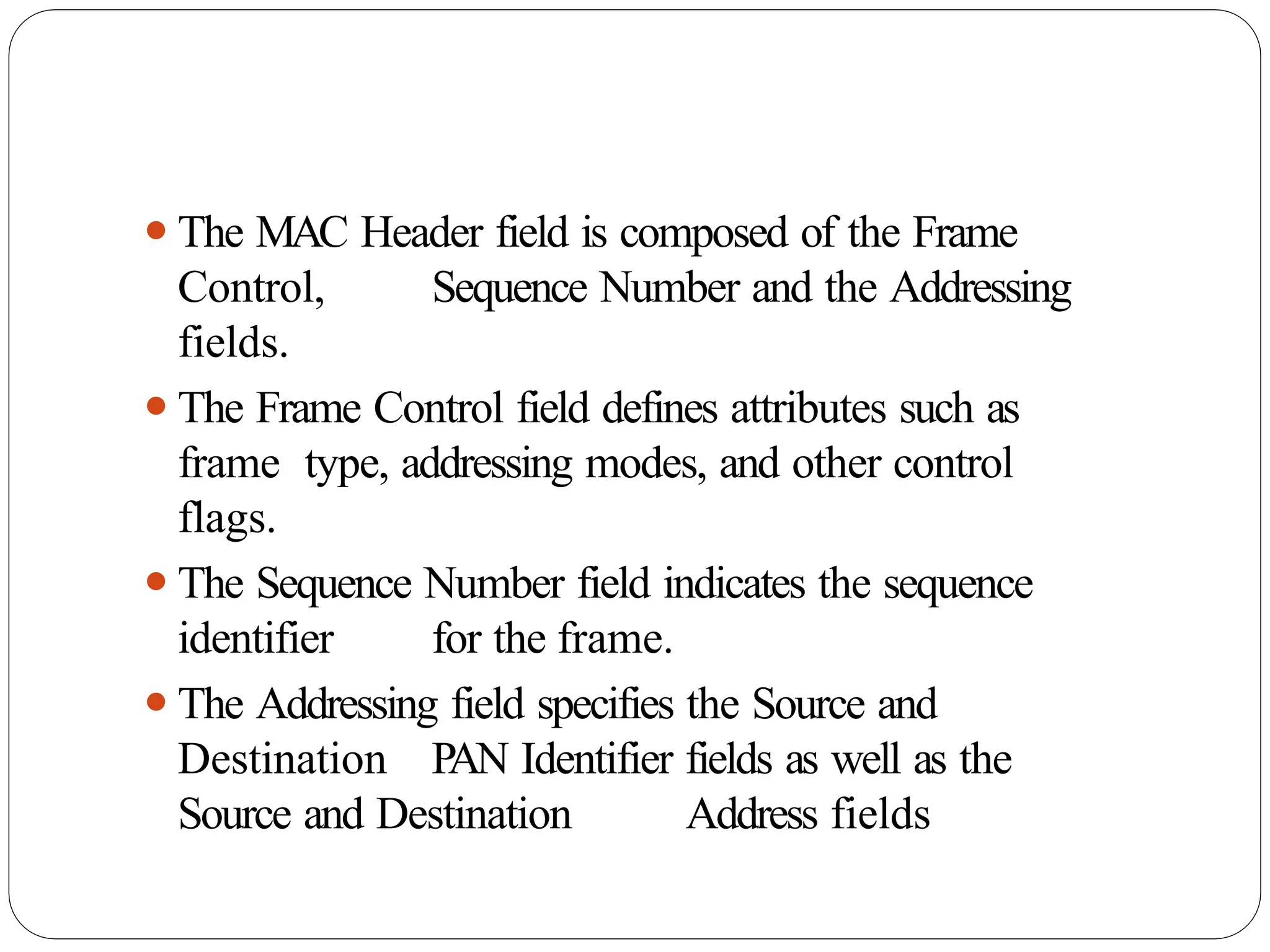 ⚫The MAC Header field is composed of the Frame
Control, Sequence Number and the Addressing
fields.
⚫The Frame Control field defines attributes such as
frame type, addressing modes, and other control
flags.
⚫The Sequence Number field indicates the sequence
identifier for the frame.
⚫The Addressing field specifies the Source and
Destination PAN Identifier fields as well as the
Source and Destination Address fields
 
