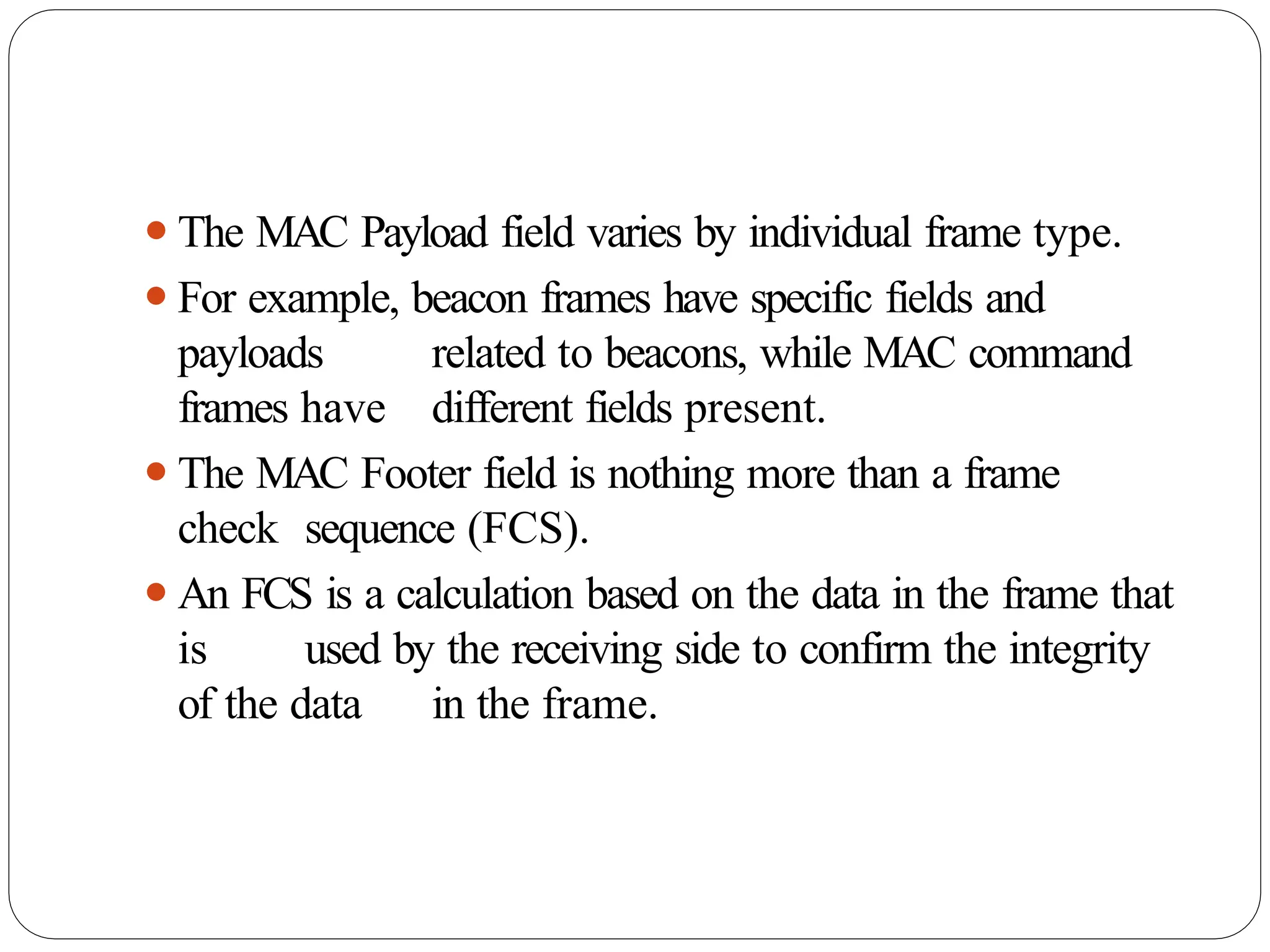 ⚫The MAC Payload field varies by individual frame type.
⚫For example, beacon frames have specific fields and
payloads related to beacons, while MAC command
frames have different fields present.
⚫The MAC Footer field is nothing more than a frame
check sequence (FCS).
⚫An FCS is a calculation based on the data in the frame that
is used by the receiving side to confirm the integrity
of the data in the frame.
 