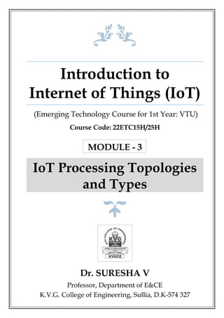 Introduction to
Internet of Things (IoT)
(Emerging Technology Course for 1st Year: VTU)
Course Code: 22ETC15H/25H
MODULE - 3
IoT Processing Topologies
and Types
Dr. SURESHA V
Professor, Department of E&CE
K.V.G. College of Engineering, Sullia, D.K-574 327
 