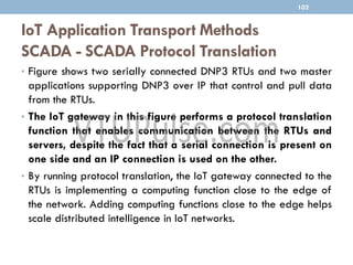 IoT Application Transport Methods
SCADA - SCADA Protocol Translation
• Figure shows two serially connected DNP3 RTUs and two master
applications supporting DNP3 over IP that control and pull data
from the RTUs.
• The IoT gateway in this figure performs a protocol translation
function that enables communication between the RTUs and
servers, despite the fact that a serial connection is present on
one side and an IP connection is used on the other.
• By running protocol translation, the IoT gateway connected to the
RTUs is implementing a computing function close to the edge of
the network. Adding computing functions close to the edge helps
scale distributed intelligence in IoT networks.
102
 
