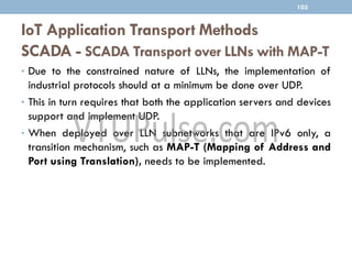 IoT Application Transport Methods
SCADA - SCADA Transport over LLNs with MAP-T
• Due to the constrained nature of LLNs, the implementation of
industrial protocols should at a minimum be done over UDP.
• This in turn requires that both the application servers and devices
support and implement UDP.
• When deployed over LLN subnetworks that are IPv6 only, a
transition mechanism, such as MAP-T (Mapping of Address and
Port using Translation), needs to be implemented.
103
 
