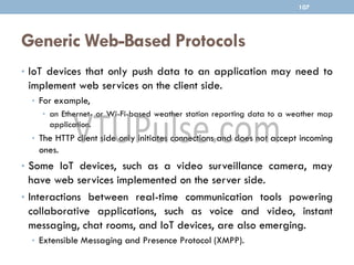 Generic Web-Based Protocols
• IoT devices that only push data to an application may need to
implement web services on the client side.
• For example,
• an Ethernet- or Wi-Fi-based weather station reporting data to a weather map
application.
• The HTTP client side only initiates connections and does not accept incoming
ones.
• Some IoT devices, such as a video surveillance camera, may
have web services implemented on the server side.
• Interactions between real-time communication tools powering
collaborative applications, such as voice and video, instant
messaging, chat rooms, and IoT devices, are also emerging.
• Extensible Messaging and Presence Protocol (XMPP).
107
 