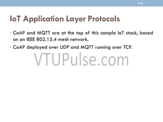 IoT Application Layer Protocols
110
• CoAP and MQTT are at the top of this sample IoT stack, based
on an IEEE 802.15.4 mesh network.
• CoAP deployed over UDP and MQTT running over TCP.
 